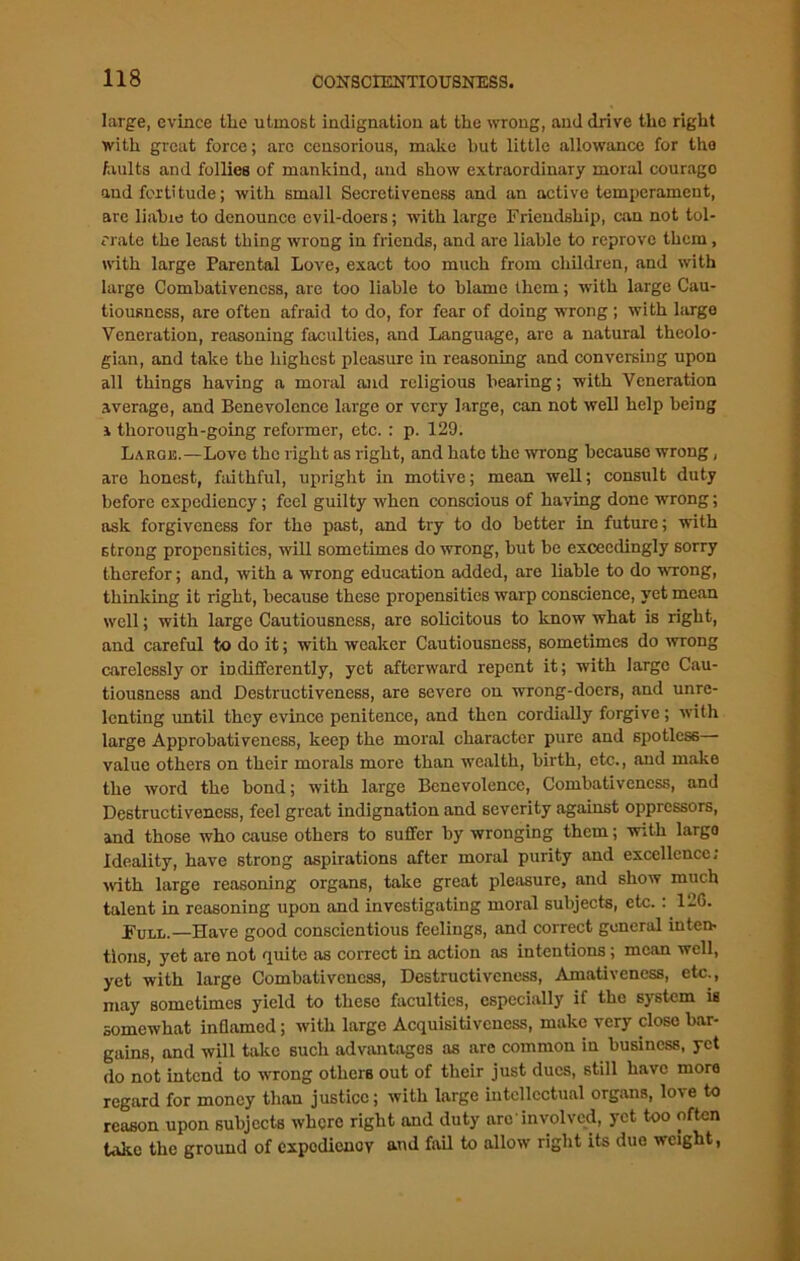 large, evince the utmost indignation at the wrong, and drive the right with great force; arc censorious, make hut little allowance for tho faults and follies of mankind, and show extraordinary moral courago and fortitude; with small Secretiveness and an active temperament, arc liahie to denounce evil-doers; with large Friendship, can not tol- erate the least thing wrong in friends, and are liable to reprove them, with large Parental Love, exact too much from children, and with large Combativencss, are too liable to blame them; with large Cau- tiousness, are often afraid to do, for fear of doing wrong ; with large Veneration, reasoning faculties, and Language, are a natural theolo- gian, and take the highest pleasure in reasoning and conversing upon all things having a moral and religious bearing; with Veneration average, and Benevolence large or very large, can not well help being i thorough-going reformer, etc. : p. 129. Large.—Love the right as right, and hate the wrong because wrong, are honest, faithful, upright in motive; mean well; consult duty before expediency; feel guilty when conscious of having done wrong; ask forgiveness for the past, and try to do better in future; with strong propensities, will sometimes do wrong, but be exceedingly sorry therefor; and, with a wrong education added, are liable to do wrong, thinking it right, because these propensities warp conscience, yet mean well; with large Cautiousness, are solicitous to know what is right, and careful to do it; with weaker Cautiousness, sometimes do wrong carelessly or indifferently, yet afterward repent it; with large Cau- tiousness and Destructiveness, are severe on wrong-doers, and unre- lenting until they evince penitence, and then cordially forgive; with large Approbativeness, keep the moral character pure and spotless value others on their morals more than wealth, birth, etc., and make the word the bond; with large Benevolence, Combativencss, and Destructiveness, feel great indignation and severity against oppressors, and those who cause others to suffer by wronging them; with largo Ideality, have strong aspirations after moral purity and excellence; with large reasoning organs, take great pleasure, and show much talent in reasoning upon and investigating moral subjects, etc.: 126. Full.—Have good conscientious feelings, and correct general inten- tions, yet are not quite as correct in action as intentions; mean well, yet with large Combativencss, Destructiveness, Amativeness, etc., may sometimes yield to these faculties, especially if tho system is somewhat inflamed; with large Acquisitiveness, make very close bar- gains, and will take such advantages as are common in business, yet do not intend to wrong others out of their just dues, still have moro regard for money than justice; with large intellectual organs, love to reason upon subjects where right and duty are involved, yet too often take the ground of expediency and fail to allow right its due weight,