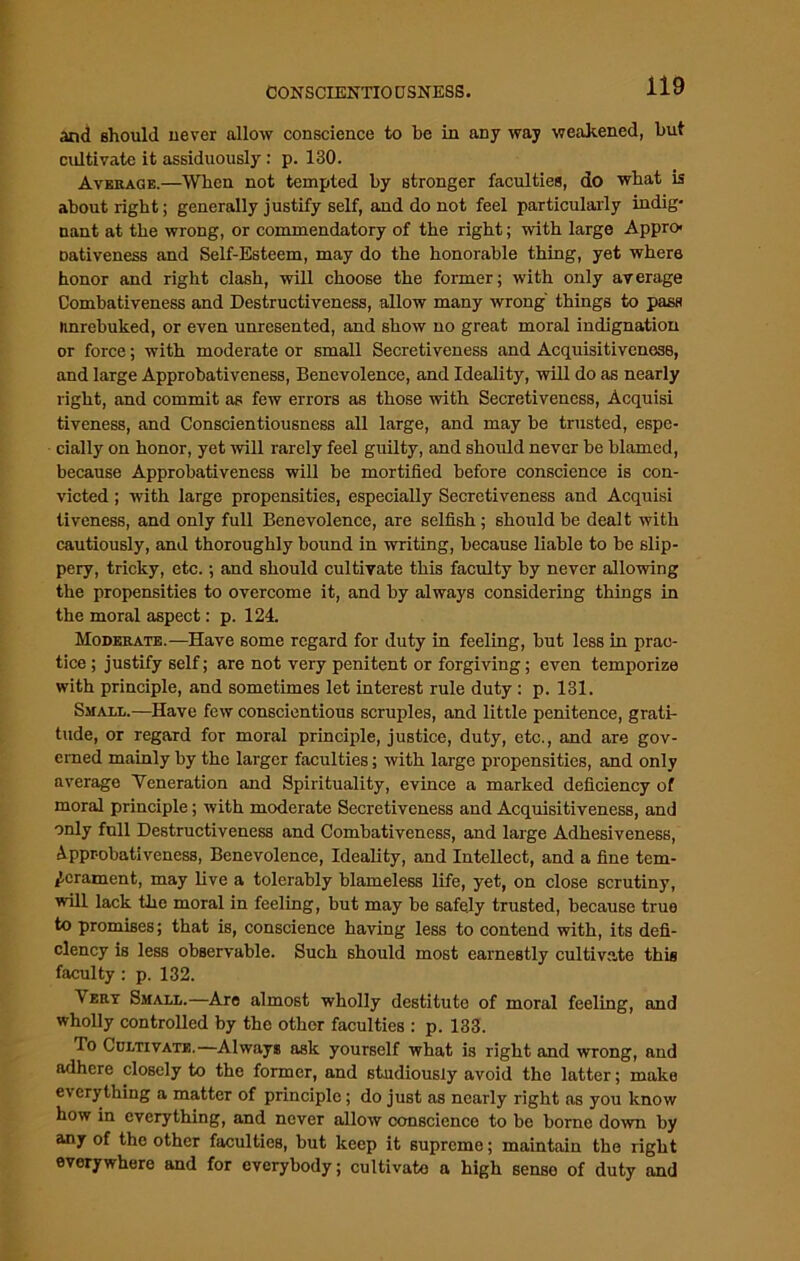 and should never allow conscience to be in any way weakened, but cultivate it assiduously: p. 130. Average.—When not tempted by stronger faculties, do what is about right; generally justify self, and do not feel particularly indig- nant at the wrong, or commendatory of the right; with large Appro- Dativeness and Self-Esteem, may do the honorable thing, yet where honor and right clash, will choose the former; with only average Combativeness and Destructiveness, allow many wrong' things to pass linrebuked, or even unresented, and show no great moral indignation or force; with moderate or small Secretiveness and Acquisitiveness, and large Approbativeness, Benevolence, and Ideality, will do as nearly right, and commit as few errors as those with Secretivencss, Acquisi tiveness, and Conscientiousness all large, and may be trusted, espe- cially on honor, yet will rarely feel guilty, and should never be blamed, because Approbativeness will be mortified before conscience is con- victed ; with large propensities, especially Secretiveness and Acquisi tiveness, and only full Benevolence, are selfish ; should be dealt with cautiously, and thoroughly bound in writing, because liable to be slip- pery, tricky, etc.; and should cultivate this faculty by never allowing the propensities to overcome it, and by always considering things in the moral aspect: p. 124. Moderate.—Have some regard for duty in feeling, but less in prac- tice ; justify self; are not very penitent or forgiving; even temporize with principle, and sometimes let interest rule duty : p. 131. Small.—Have few conscientious scruples, and little penitence, grati- tude, or regard for moral principle, justice, duty, etc., and are gov- erned mainly by the larger faculties; with large propensities, and only average Yeneration and Spirituality, evince a marked deficiency of moral principle; with moderate Secretiveness and Acquisitiveness, and only full Destructiveness and Combativeness, and large Adhesiveness, Approbativeness, Benevolence, Ideality, and Intellect, and a fine tem- perament, may live a tolerably blameless life, yet, on close scrutiny, will lack the moral in feeling, but may be safely trusted, because true to promises; that is, conscience having less to contend with, its defi- ciency is less observable. Such should most earnestly cultivate this faculty: p. 132. Vert Small.—Are almost wholly destitute of moral feeling, and wholly controlled by the other faculties : p. 133. Bo Cultivate.—Always ask yourself what is right and wrong, and adhere closely to the former, and studiously avoid the latter; make everything a matter of principle; do just as nearly right as you know how in everything, and never allow conscience to bo borne down by any of the other faculties, but keep it supremo; maintain the right everywhere and for everybody; cultivate a high sense of duty and