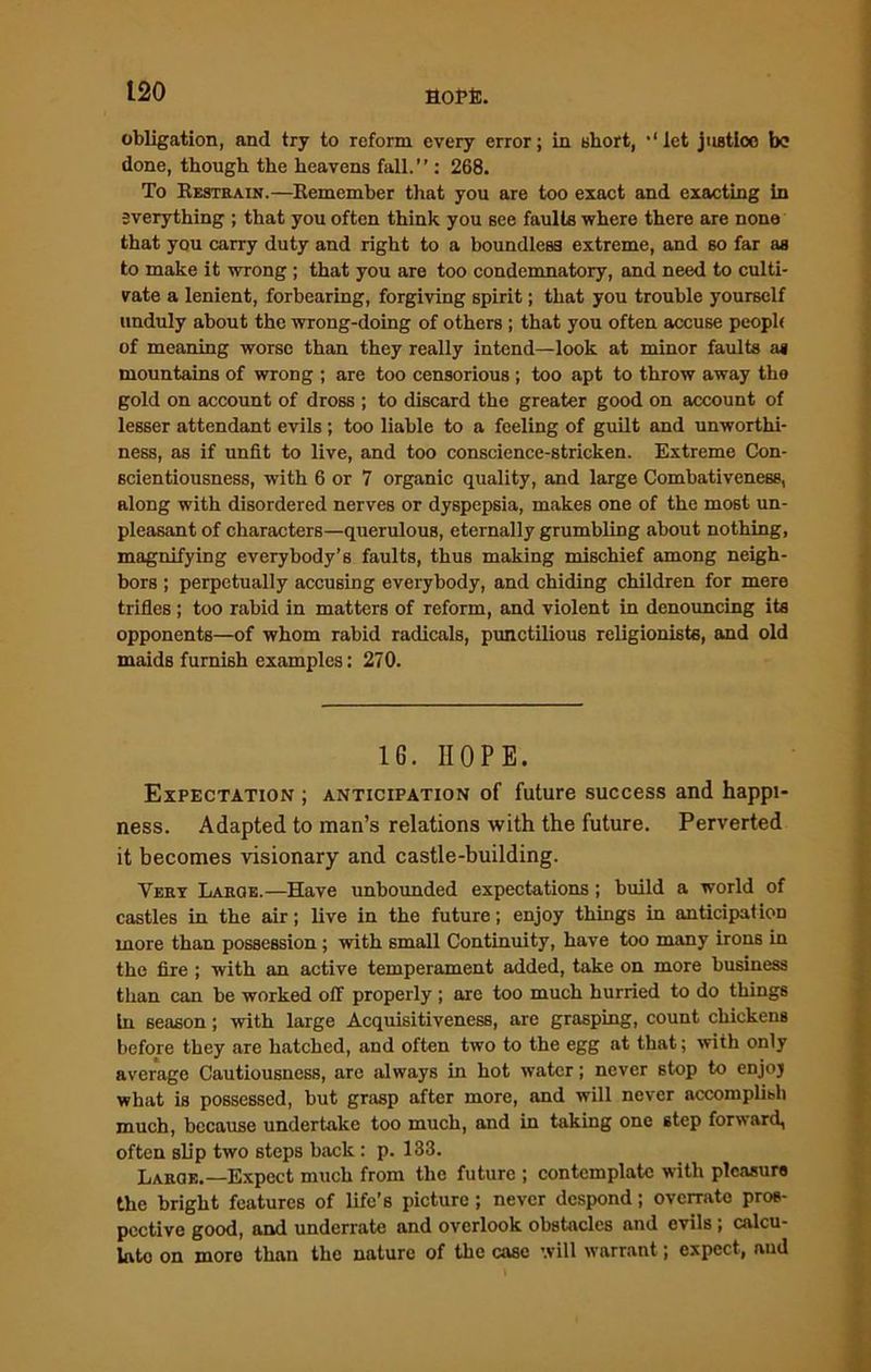 obligation, and try to reform every error; in short, ‘‘let justice be done, though the heavens fall.”: 268. To Restrain.—Remember that you are too exact and exacting in everything ; that you often think you see faults where there are none that you carry duty and right to a boundless extreme, and so far as to make it wrong ; that you are too condemnatory, and need to culti- vate a lenient, forbearing, forgiving spirit; that you trouble yourself unduly about the wrong-doing of others ; that you often accuse people of meaning worse than they really intend—look at minor faults a* mountains of wrong ; are too censorious ; too apt to throw away the gold on account of dross ; to discard the greater good on account of lesser attendant evils ; too liable to a feeling of guilt and unworthi- ness, as if unfit to live, and too conscience-stricken. Extreme Con- scientiousness, with 6 or 7 organic quality, and large Combativeness, along with disordered nerves or dyspepsia, makes one of the most un- pleasant of characters—querulous, eternally grumbling about nothing, magnifying everybody’s faults, thus making mischief among neigh- bors ; perpetually accusing everybody, and chiding children for mere trifles ; too rahid in matters of reform, and violent in denouncing its opponents—of whom rabid radicals, punctilious religionists, and old maids furnish examples: 270. 1G. HOPE. Expectation ; anticipation of future success and happi- ness. Adapted to man’s relations with the future. Perverted it becomes visionary and castle-building. Very Large.—Have unbounded expectations; build a world of castles in the air; live in the future; enjoy things in anticipation more than possession ; with small Continuity, have too many irons in the fire ; with an active temperament added, take on more business than can be worked off properly ; are too much hurried to do things In season; with large Acquisitiveness, are grasping, count chickens before they are hatched, and often two to the egg at that; with only average Cautiousness, are always in hot water; never stop to enjoj what is possessed, but grasp after more, and will never accomplish much, because undertake too much, and in taking one step forward, often sb'p two steps back: p. 133. Large.—Expect much from the future ; contemplate with pleasure the bright features of life’s picture ; never despond; overrate pros- pective good, and underrate and overlook obstacles and evils ; calcu- late on more than the nature of the case will warrant; expect, and