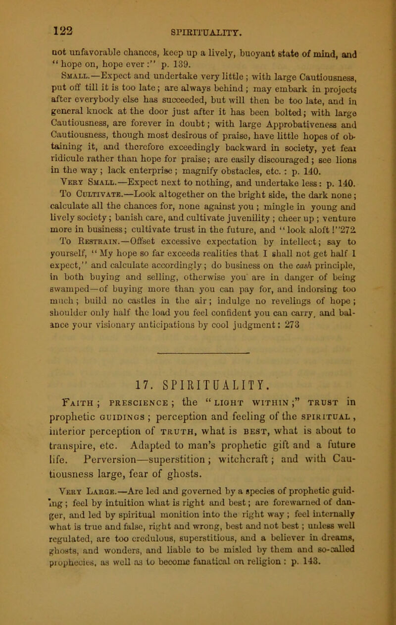 not unfavorable chances, keep up a lively, buoyant state of mind, and “ hope on, hope everp. 139. Small.—Expect and undertake very little ; with large Cautiousness, put off till it is too late; are always behind ; may embark in projects after everybody else has succeeded, but will then be too late, and in general knock at the door just after it has been bolted; with large Cautiousness, are forever in doubt; with large Approbativeness and Cautiousness, though most desirous of praise, have little hopes of ob- taining it, and therefore exceedingly backward in society, yet fear ridicule rather than hope for praise; are easily discouraged; see lions in the way; lack enterprise ; magnify obstacles, etc. : p. 140. Very Small.—Expect next to nothing, and undertake less: p. 140. To Cultivate.—Look altogether on the bright side, the dark none; calculate all the chances for, none against you ; mingle in young and lively society; banish care, and cultivate juvenility ; cheer up ; venture more in business; cultivate trust in the future, and “look aloft !”272. To Restrain.—Offset excessive expectation by intellect; say to yourself, “ My hope so far exceeds realities that I shall not get half 1 expect,” and calculate accordingly; do business on the cash principle, in both buying and selling, otherwise you are in danger of being swamped—of buying more than you can pay for, and indorsing too much; build no castles in the air; indulge no revelings of hope ; shoulder only half the load you feel confident you can carry, and bal- ance your visionary anticipations by cool judgment: 273 17. SPIRITUALITY. Faith ; prescience ; the “ light within trust in prophetic guidings ; perception and feeling of the spiritual , interior perception of truth, what is best, what is about to transpire, etc. Adapted to man’s prophetic gift and a future life. Perversion—superstition; witchcraft; and with Cau- tiousness large, fear of ghosts. Very Laroe.—Are led and governed by a species of prophetic guid- ing ; feel by intuition what is right and best; are forewarned of dan- ger, and led by spiritual monition into the right way ; feel internally what is true and false, right and wrong, best and not best; unless well regulated, arc too credulous, superstitious, and a believer in dreams, ghosts, and wonders, and liable to be misled by them and so-sailed prophecies, as well as to become fanatical on religion : p. 143.