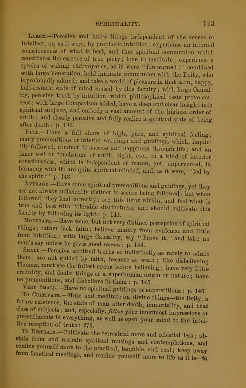Large.—Perceive and know things independent of the senses 01 intellect, or, as it were, by prophetic intuition; experience an internal consciousness of what is best, and that spiritual communion which constitutes the essence of true piety; love to meditate ; experience a species of waking clairvoyance, as it were “forewarned;” combined with large Veneration, hold intimate communion with the Deity, who is profoundly adored; and take a world of pleasure in that calm, happy, half-ecstatic state of mind caused by this faculty; with large Causal- ity, perceive truth by intuition, which philosophical tests prove cor- rect ; with large Comparison added, have a deep and clear insight into spiritual subjects, and embody a vast amount of the highest order of truth ; and clearly perceive and fully realize a spiritual state of bein after death : p. 142. Full. Have a full share of high, pure, and spiritual feeling; many premonitions or interior warnings and guidings, which, implic- itly followed, conduct to success and happiness through life ; and an inner test or touchstone of truth, right, etc., in a kind of interior consciousness, which is independent of reason, yet, unperverted, in harmony with it; are quite spiritual-minded, and, as it were “led by the spirit:” p. 143. ’ Averaqe. Have some spiritual premonitions and guidings, yet they ore not always sufficiently distinct to secure being followed : but when followed, they lead correctly ; see this light within, and feel what is true and best with tolerable distinctness, and should cultivate this faculty by following its light: p. 141. Moderate. Have some, but not very distinct perception of spiritual things; rather lack faith; believe mainly from evidence, and little from intuition; with large Causality, say “Prove it,” and take no man s say unless he gives good reasons: p. 144. Small.—Perceive spiritual truths so indistinctly as rarely to admit them; are not guided by faith, because so weak ; like disbelieving Thomas, must see the fullest proof before believing ; have very little credulity, and doubt things of a superhuman origin or nature ; have no premonitions, and disbelieve in them : p. 145. Very Small.—Have no spiritual guidings or superstitions : p. 146. Po Cultivate.—Muse and meditate on divine things—the Deity a future existence, the state of man after death, immortality, and that class of subjects ; and, especially, follow your innermost impressions or presentiments in everything, as well as open your mind to the intui- tive reception of truth: 276. To Restrain —Cultivate the terrestrial more and celestial less ; ab- m from and restrain spiritual musings and contemplations, and confine yourself more to the practical, tangible, and real; keep away from fanatical meetings, and confine yourself more to fife as it is—to