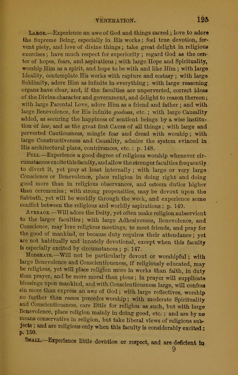 Large.--Experience an awe of God and things sacred ; love to adora the Supreme Being, especially in His works; feel true devotion, fer- vent piety, and love of divine things ; take great delight in religious exercises; have much respect for superiority ; regard God as the cen- ter of hopes, fears, and aspirations ; with large Hope and Spirituality, worship Him as a spirit, and hope to he with and like Him ; with large Ideality, contemplate His works with rapture and ecstasy ; with large Sublimity, adore Him as infinite in everything ; with large reasoning organs have clear, and, if the faculties are unperverted, correct ideas of the Divine character and government, and delight to reason thereon; with large Parental Love, adore Him as a friend and father ; and with large Benevolence, for His infinite goodness, etc. ; with large Causality added-, as securing the happiness of sentient beings by a wise institu- tion of law, and as the great first Cause of all things ; with large and perverted Cautiousness, mingle fear and dread with worship; with large Constructiveness and Causality, admire the system evinced in His architectural plans, contrivances, etc. : p. 148. Full.—Experience a good degree of religious worship whenever cir- cumstances excite this faculty, and allow the stronger faculties frequently to divert it, yet pray at least internally ; with large or very large Conscience or Benevolence, place religion in doing right and doing good more than in religious observances, and esteem duties higher than ceremonies; with strong propensities, may be devout upon the Sabbath, yet will be worldly through the week, and experience some conflict between the religious and worldly aspirations : p. 149. Average.—Will adore the Deity, yet often make religion subservient to the larger faculties; with large Adhesiveness, Benevolence, and Conscience, may love religious meetings, to meet friends, and pray for the good of mankind, or because duty requires their attendance ; yet are not habitually and innately devotional, except when this faculty Is especially excited by circumstances ; p. 147. Moderate.—Will not be particularly devout or worshipful; with large Benevolence and Conscientiousness, if religiously educated, may be religious, yet will place religion more in works than faith, in duty than prayer, and be more moral than pious ; in prayer will supplicato blessings upon mankind, and with Conscientiousness large, will confess sin more than express an awe of God ; with large reflectives, worship no further than reason precedes worship; with moderate Spirituality and Conscientiousness, care little for religion as such, but with large Benevolence, place religion mainly in doing good, etc. ; and are by no means conservative in religion, but take liberal views of religious sub- jects ; and are religious only when this faculty is considerably excited * p. 150. Small. Experience little devotion or respect, and are deficient In 9
