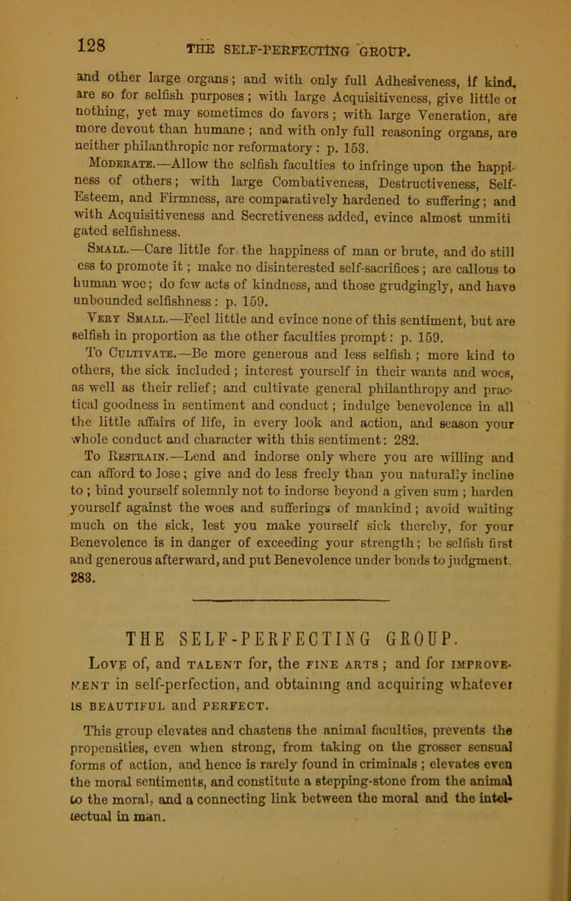 THE SELF-PERFECTING GROtTP. and other large organs; and with only full Adhesiveness, If Lind, are so for selfish purposes; with large Acquisitiveness, give little oi nothing, yet may sometimes do favors; with large Veneration, are more devout than humane ; and with only full reasoning organs, are neither philanthropic nor reformatory : p. 153. Moderate.—Allow the selfish faculties to infringe upon the happi- ness of others; with large Combativeness, Destructiveness, Self- Esteem, and Firmness, are comparatively hardened to suffering; and with Acquisitiveness and Secretiveness added, evince almost unmiti gated selfishness. Small.—Care little for the happiness of man or brute, and do still ess to promote it; make no disinterested self-sacrifices ; are callous to human woe; do few acts of kindness, and those grudgingly, and have unbounded selfishness : p. 159. Very Small.—Feel little and evince none of this sentiment, but are selfish in proportion as the other faculties prompt: p. 159. To Cultivate.—Be more generous and less selfish ; more kind to others, the sick included ; interest yourself in their wants and woes, as well as their relief; and cultivate general philanthropy and prac- tical goodness in sentiment and conduct; indulge benevolence in all the little affairs of life, in every look and action, and season your whole conduct and character with this sentiment: 282. To Restrain.—Lend and indorse only where you are willing and can afford to lose; give and do less freely than you naturally incline to ; bind yourself solemnly not to indorse beyond a given sum ; harden yourself against the woes and sufferings of mankind; avoid waiting much on the sick, lest you make yourself sick thereby, for your Benevolence is in danger of exceeding your strength; be selfish first and generous afterward, and put Benevolence under bonds to judgment. 283. THE SELF-PERFECTIHG GROUP. Love of, and talent for, the fine arts ; and for improve- ment in self-perfection, and obtaining and acquiring whatever is beautiful and perfect. This group elevates and chastens the animal faculties, prevents the propensities, even when strong, from taking on the grosser sensual forms of action, and hence is rarely found in criminals ; elevates even the moral sentiments, and constitute a stepping-stone from the animal to the moral, and a connecting link between the moral and the intel- lectual in man.