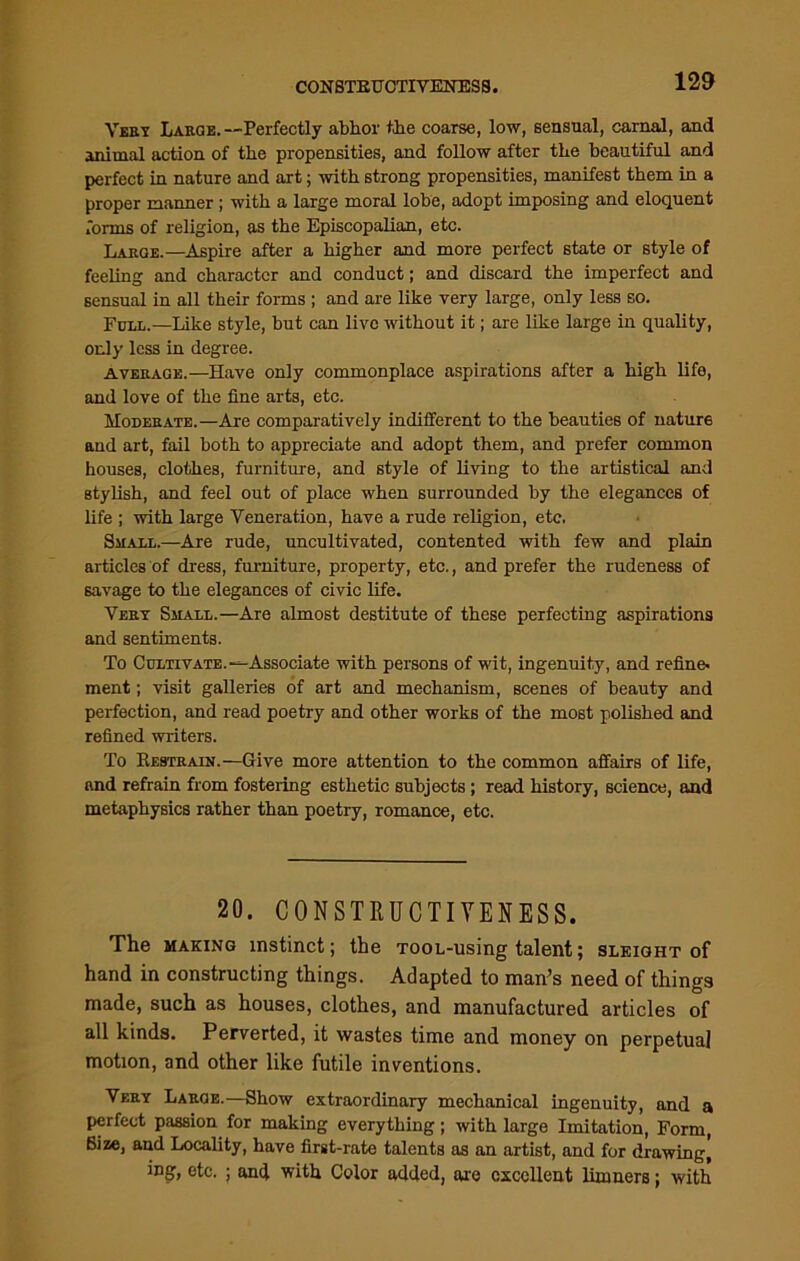 CONSTEUCTIVENESS. Very Large.—Perfectly abhor the coarse, low, sensual, carnal, and animal action of the propensities, and follow after the beautiful and perfect in nature and art; with strong propensities, manifest them in a proper manner ; with a large moral lobe, adopt imposing and eloquent forms of religion, as the Episcopalian, etc. Large.—Aspire after a higher and more perfect state or style of feeling and character and conduct; and discard the imperfect and sensual in all their forms ; and are like very large, only less so. Full.—Like style, but can live without it; are like large in quality, only less in degree. average.—Have only commonplace aspirations after a high life, and love of the fine arts, etc. Moderate.—Are comparatively indifferent to the beauties of nature and art, fail both to appreciate and adopt them, and prefer common houses, clothes, furniture, and style of living to the artistical and stylish, and feel out of place when surrounded by the elegances of life ; with large Veneration, have a rude religion, etc. Small.—Are rude, uncultivated, contented with few and plain articles of dress, furniture, property, etc., and prefer the rudeness of savage to the elegances of civic life. Very Small.—Are almost destitute of these perfecting aspirations and sentiments. To Cultivate.-^Associate with persons of wit, ingenuity, and refine, ment; visit galleries of art and mechanism, scenes of beauty and perfection, and read poetry and other works of the most polished and refined writers. To Restrain.—Give more attention to the common affairs of life, and refrain from fostering esthetic subjects; read history, science, and metaphysics rather than poetry, romance, etc. 20. CONSTRUCTIYENESS. The making instinct; the TOOL-using talent; sleight of hand in constructing things. Adapted to man’s need of things made, such as houses, clothes, and manufactured articles of all kinds. Perverted, it wastes time and money on perpetual motion, and other like futile inventions. Very Large.—Show extraordinary mechanical ingenuity, and a perfect passion for making everything; with large Imitation, Form, Bize, and Locality, have first-rate talents as an artist, and for drawing, ing, etc. ; and with Color added, are excellent limners; with