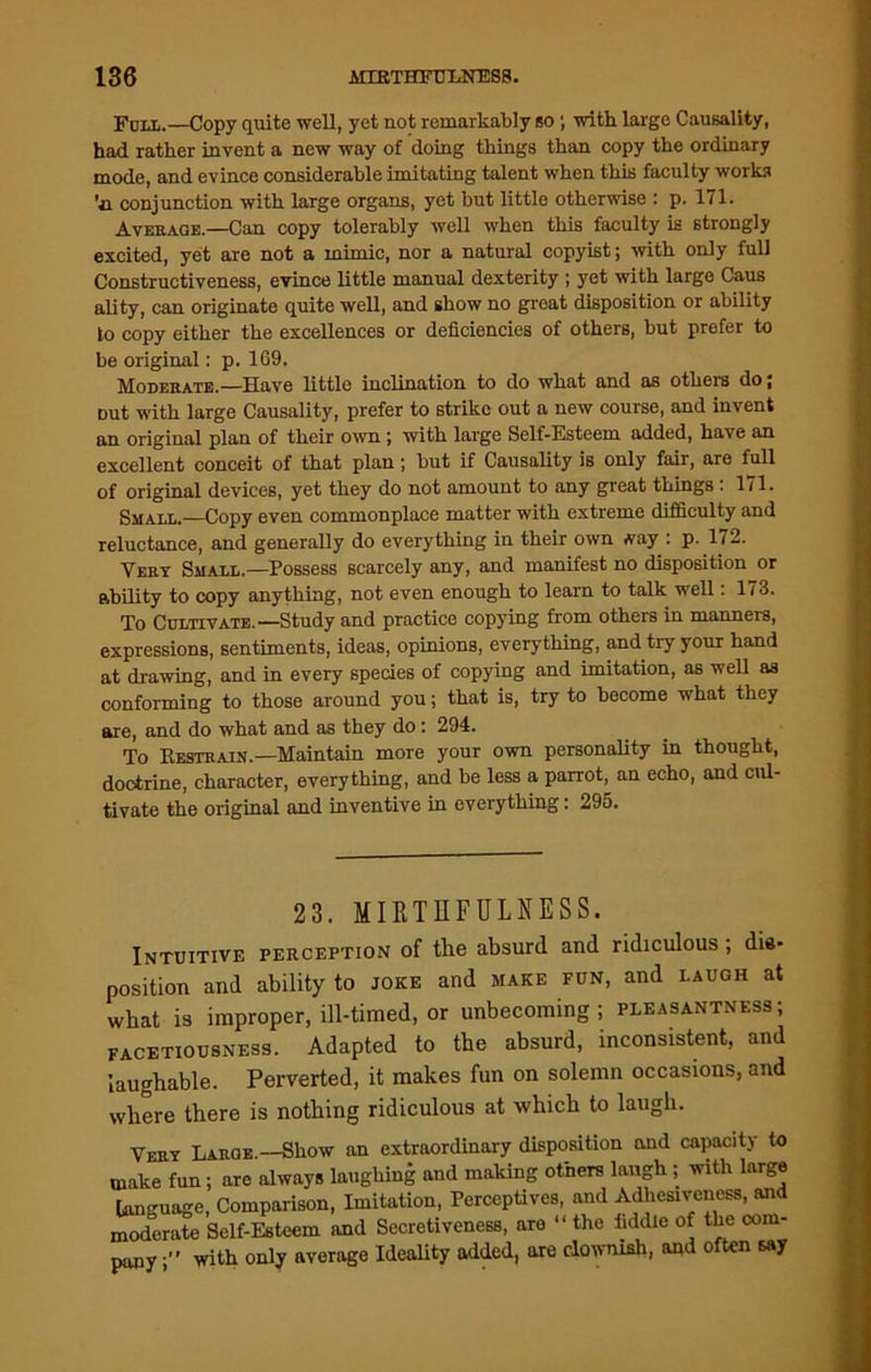 Full.—Copy quite well, yet not remarkably so; with large Causality, had. rather invent a new way of doing things than copy the ordinary mode, and evince considerable imitating talent when this faculty works ’n conjunction with large organs, yet but little otherwise : p. 171. Average.—Can copy tolerably well when this faculty is strongly excited, yet are not a mimic, nor a natural copyist; with only full Constructiveness, evince little manual dexterity ; yet with large Caus ality, can originate quite well, and show no groat disposition or ability to copy either the excellences or deficiencies of others, but prefer to be original: p. 169. Moderate.—Have little inclination to do what and as others do; Dut with large Causality, prefer to strike out a new course, and invent an original plan of their own j with large Self-Esteem added, have an excellent conceit of that plan; but if Causality is only fair, are full of original devices, yet they do not amount to any great things : 171. Small.—Copy even commonplace matter with extreme difficulty and reluctance, and generally do everything in their own Aay : p. 172. Very Small.—Possess scarcely any, and manifest no disposition or ability to copy anything, not even enough to learn to talk well: 173. To Cultivate.—Study and practice copying from others in manners, expressions, sentiments, ideas, opinions, everything, and try your hand at drawing, and in every species of copying and imitation, as well as conforming to those around you; that is, try to become what they are, and do what and as they do: 294. To Restrain.—Maintain more your own personality in thought, doctrine, character, everything, and be less a parrot, an echo, and cul- tivate the original and inventive in everything: 295. 23. MIRTHFUL NESS. Intuitive perception of the absurd and ridiculous; dis- position and ability to joke and make fun, and laugh at what is improper, ill-timed, or unbecoming; pleasantness; facetiousness. Adapted to the absurd, inconsistent, and laughable. Perverted, it makes fun on solemn occasions, and where there is nothing ridiculous at which to laugh. Very Large.—Show an extraordinary disposition and capacity to make fun; are always laughing and making others laugh ; with large language, Comparison, Imitation, Perceptives, and Adhesiveness, and moderate Self-Esteem and Secretiveness, are “ the fiddle of the com- pany ;” with only average Ideality added, are clownish, and often say