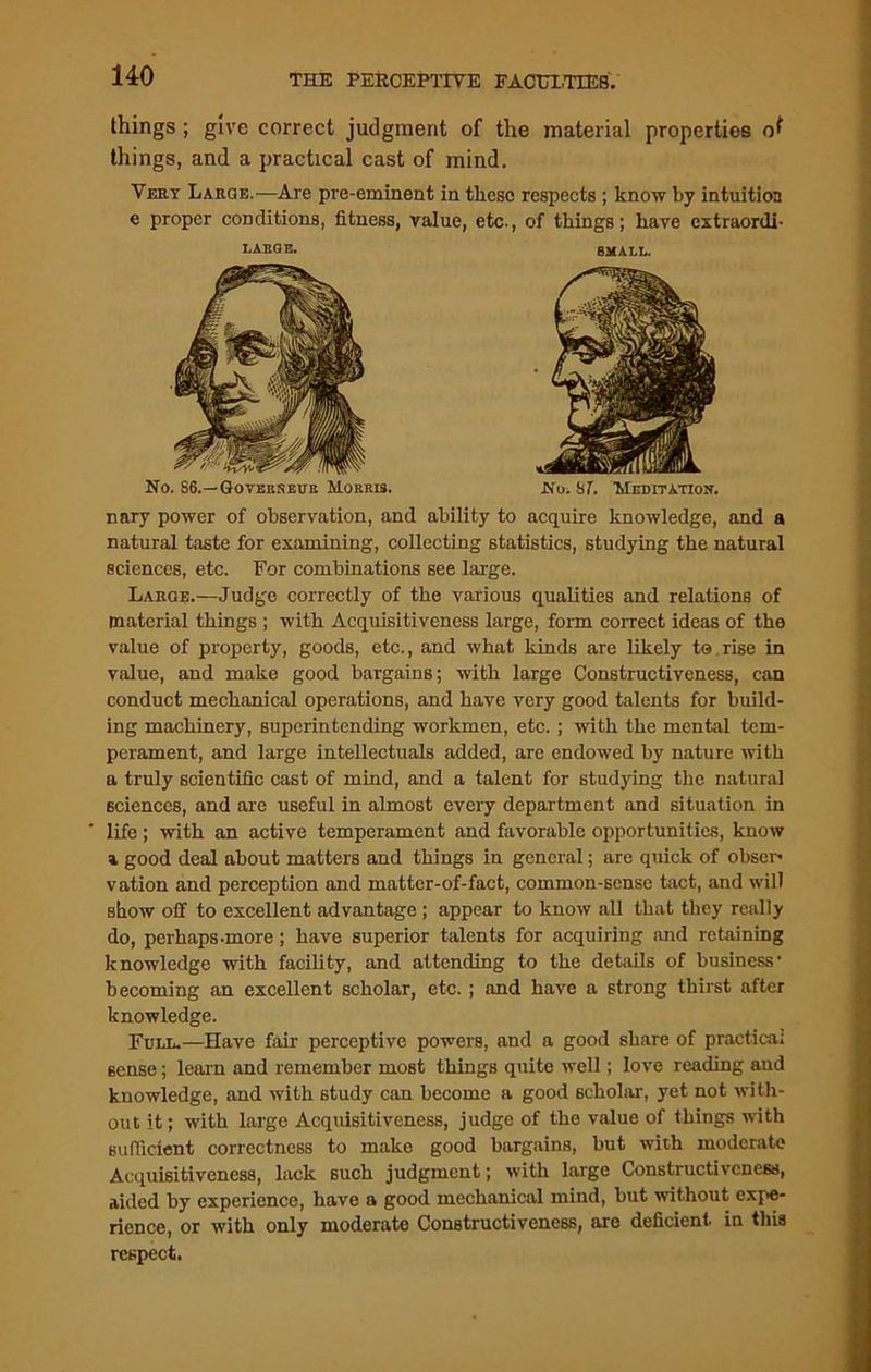 things ; give correct judgment of the material properties things, and a practical cast of mind. Very Large.—Are pre-eminent in these respects ; know by intuition e proper conditions, fitness, value, etc., of things; have extraordi- LARGE. SMALL. No. S6.—Governeue Morris. No. ST. Meditation. nary power of observation, and ability to acquire knowledge, and a natural taste for examining, collecting statistics, studying the natural sciences, etc. For combinations see large. Large.—Judge correctly of the various qualities and relations of material things ; with Acquisitiveness large, form correct ideas of the value of property, goods, etc., and what kinds are likely to rise in value, and make good bargains; with large Constructiveness, can conduct mechanical operations, and have very good talents for build- ing machinery, superintending workmen, etc. ; with the mental tem- perament, and large intellectuals added, arc endowed by nature with a truly scientific cast of mind, and a talent for studying the natural sciences, and are useful in almost every department and situation in life; with an active temperament and favorable opportunities, know a good deal about matters and things in general; are quick of obser* vation and perception and matter-of-fact, common-sense tact, and will show off to excellent advantage ; appear to know all that they really do, perhaps-more ; have superior talents for acquiring and retaining knowledge -with facility, and attending to the details of business' becoming an excellent scholar, etc. ; and have a strong thirst after knowledge. Full.—Have fair perceptive powers, and a good share of practical 6ense; learn and remember most things quite well; love reading and knowledge, and with study can become a good scholar, yet not with- out it; with large Acquisitiveness, judge of the value of things with sufficient correctness to make good bargains, but with moderate Acquisitiveness, lack such judgment; with large Constructiveness, aided by experience, have a good mechanical mind, but without expe- rience, or with only moderate Constructiveness, are deficient, in this respect.