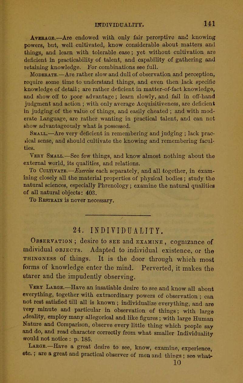 Average.—Are endowed with only fair perceptive and knowing powers, but, well cultivated, know considerable about matters and things, and learn with tolerable ease; yet without cultivation are deficient in practicability of talent, and capability of gathering and retaining knowledge. For combinations see full. Moderate.—Are rather slow and dull of observation and perception, require some time to understand things, and even then lack specific knowledge of detail; are rather deficient in matter-of-fact knowledge, and show off to poor advantage; learn slowly, and fail in off-hand judgment and action ; with only average Acquisitiveness, are deficient in judging of the value of things, and easily cheated ; and with mod- erate Language, are rather wanting in practical talent, and can not show advantageously what is possessed. Small.—Are very deficient in remembering and judging ; lack prac- tical sense, and should cultivate the knowing and remembering facul- ties. Veby Small.—See few things, and know almost nothing about the external world, its qualities, and relations. To Cultivate.—Exercise each separately, and all together, in exam- ining closely all the material properties of physical bodies ; study the natural sciences, especially Phrenology; examine the natural qualities of all natural objects: 403. To Restrain is never necessary. 24. INDIVIDUALITY. Observation ; desire to see and examine , cognizance of individual objects. Adapted to individual existence, or the thingness of things. It is the door through which most forms of knowledge enter the mind. Perverted, it makes the starer and the impudently observing. Very Large.—Have an insatiable desire to see and know all about everything, together with extraordinary powers of observation ; can not rest satisfied till all is known ; individualize everything, and are very minute and particular in observation of things; with large ideality, employ many allegorical and like figures ; with large Human Nature and Comparison, observe every little thing which people say and do, and read character correctly from what smaller Individuality would not notice : p. 185. Large. Have a great desire to see, know, examine, experience, etc.; are a great and practical observer of men and things ; see whati* 10
