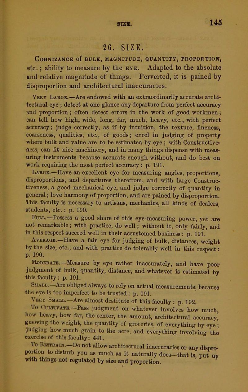 SI2K- 26. SIZE. Cognizance of bulk, magnitude, quantity, proportion, etc.; ability to measure by the eye. Adapted to the absolute end relative magnitude of things. Perverted, it is pained by disproportion and architectural inaccuracies. Very Laeor.—Are endowed with an extraordinarily accurate archi- tectural eye ; detect at one glance any departure from perfect accuracy and proportion; often detect errors in the work of good workmen; can tell how high, wide, long, far, much, heavy, etc., with perfect accuracy; judge correctly, as if by intuition, the texture, fineness, coarseness, qualities, etc., of goods; excel in judging of property where bulk and value are to be estimated by eye ; with Constructive* ness, can fit nice machinery, and in many things dispense with meas- uring instruments because accurate enough without, and do best on work requiring the most perfect accuracy : p. 191. Large.—Have an excellent eye for measuring angles, proportions, disproportions, and departures therefrom, and with large Construc- tiveness, a good mechanical eye, and judge correctly of quantity in general; love harmony of proportion, and are pained by disproportion. This faculty is necessary to artisans, mechanics, all kinds of dealers, Btudents, etc.: p. 190. Furl.—Possess a good share of this eye-measuring power, yet are not remarkable; with practice, do well; without it, only fairly, and in this respect succeed well in their accustomed business: p. 191. Average.—Have a fair eye for judging of bulk, distances, weight by the size, etc., and with practice do tolerably well in this respect: p. 190. Moderate,—Measure by eye rather inaccurately, and have poor judgment of bulk, quantity, distance, and whatever is estimated by this faculty: p. 191. Shall. Are obliged always to rely on actual measurements, because the eye is too imperfect to be trusted : p. 191. Very Small.—Are almost destitute of this faculty : p. 192. To Cultivate.—Pass judgment on whatever involves how much, how heavy, how far, the center, the amount, architectural accuracy’ guessing the weight, the quantity of groceries, of everything by eye judging how much grain to the acre, and everything involving the exercise of this faculty: 441. lo Restrain.—Do not allow architectural inaccuracies or any dispro- portion to disturb you as much as it naturally does-that is, put up with things not regulated by size and proportion.