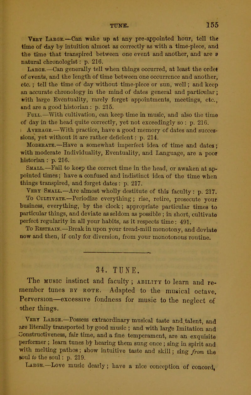 Very Large.—Can wake up at any pre-appointed hour, tell the time of day by intuition almost as correctly as with a time-piece, and the time that transpired between one event and another, and are a natural chronologist: p. 216. Large.—Can generally tell when things occurred, at least the ordet of events, and the length of time between one occurrence and another, etc. ; tell the time of day without time-piece or sun, well; and keep an accurate chronology in the mind of dates general and particular ; with large Eventuality, rarely forget appointments, meetings, etc., and are a good historian : p. 215. Full.—With cultivation, can keep time in music, and also the time of day in the head quite correctly, yet not exceedingly so : p. 216. i Average.—With practice, have a good memory of dates and succes- sions, yet without it are rather deficient: p. 214. Moderate.—Have a somewhat imperfect idea of time and dates; with moderate Individuality, Eventuality, and Language, are a poor historian : p. 216. Small.—Fail to keep the correct time in the head, or awaken at ap- pointed times; have a confused and indistinct idea of the time when things transpired, and forget dates : p. 217. Very Small.—Are almost wholly destitute of this faculty : p. 217. To Cultivate.—Periodize everything; rise, retire, prosecute your business, everything, by the clock; appropriate particular times to particular things, and deviate as seldom as possible ; in short, cultivate perfect regularity in all your habits, as it respects time: 491. To Restrain.—Break in upon your tread-mill monotony, and deviate now and then, if only for diversion, from your monotonous routine. 34. TUNE. The music instinct and faculty ; ability to learn and re- member tunes by rote. Adapted to the musical octave. Perversion—excessive fondness for music to the neglect of other things. Very Large.—Possess extraordinary musical taste and talent, and are literally transported by good music ; and with large Imitation and Constructiveness, fair time, and a fine temperament, are an exquisite performer ; learn tunes by hearing them sung once ; sing in spirit and with melting pathos; show intuitive taste and skill; sing from, the soul to the soul: p. 219. Large.— Love music dearly ; have a nice conception of concord,
