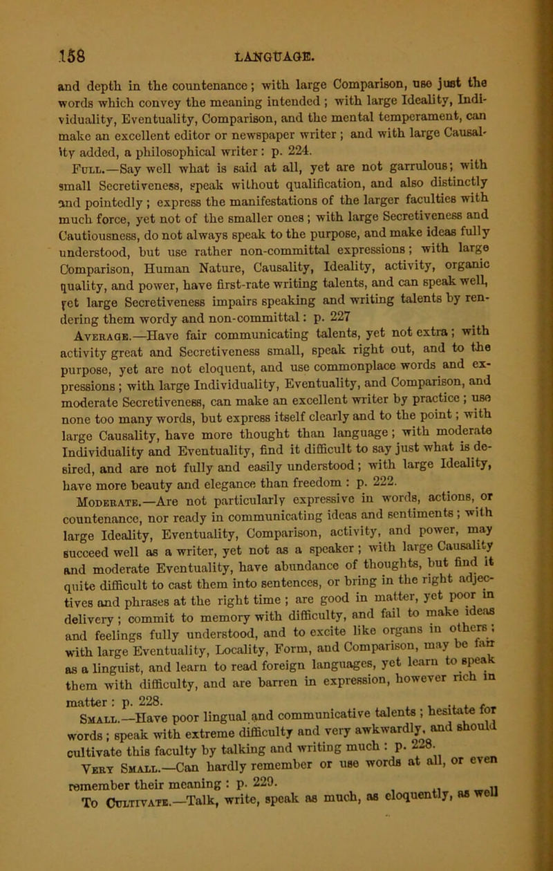 and depth in the countenance; with large Comparison, use just the words which convey the meaning intended ; with large Ideality, Indi- viduality, Eventuality, Comparison, and the mental temperament, can make an excellent editor or newspaper writer ; and with large Causal- ity added, a philosophical writer: p. 224. Foll.—Say well what is said .at all, yet are not garrulous; with small Secretiveness, speak without qualification, and also distinctly and pointedly ; express the manifestations of the larger faculties with much force, yet not of the smaller ones ; with large Secretiveness and Cautiousness, do not always speak to the purpose, and make ideas fully understood, hut use rather non-committal expressions; with large Comparison, Human Nature, Causality, Ideality, activity, organic quality, and power, have first-rate writing talents, and can speak well, yet large Secretiveness impairs speaking and writing talents by ren- dering them wordy and non-committal: p. 227 Average.—Have fair communicating talents, yet not extra; with activity great and Secretiveness small, speak right out, and to the purpose, yet are not eloquent, and use commonplace words and ex- pressions ; with large Individuality, Eventuality, and Comparison, and moderate Secretiveness, can make an excellent writer by practice ; use none too many words, but express itself clearly and to the point, with large Causality, have more thought than language; with moderate Individuality and Eventuality, find it difficult to say just what is de- sired, and are not fully and easily understood; with large Ideality, have more beauty and elegance than freedom : p. 222. Moderate.—Are not particularly expressive in words, actions, or countenance, nor ready in communicating ideas and sentiments ; with large Ideality, Eventuality, Comparison, activity, and power, may succeed well as a writer, yet not as a speaker; with large Causality and moderate Eventuality, have abundance of thoughts, but find it quite difficult to cast them into sentences, or bring in the right adjec- tives and phrases at the right time ; are good in mattei, yet poor 111 delivery; commit to memory with difficulty, and fail to make ideas and feelings fully understood, and to excite like organs in others ; with large Eventuality, Locality, Form, and Comparison, may be larr as a linguist, and learn to read foreign languages, yet learn to speak them with difficulty, and are barren in expression, however rich in matter: p. 228. , ., . , Small.—Have poor lingual and communicative talents ; hesitate for words ; speak with extreme difficulty and very awkwardly and should cultivate this faculty by talking and writing much : p. 2-8. Vert Small.—Can hardly remember or use words at all, or even remember their meaning : p. 229. To Cultivate.—Talk, write, speak as much, as eloquently, as well