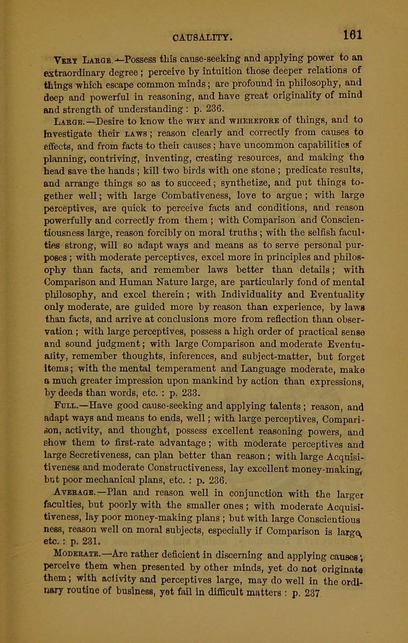 Vest Large.-—Possess this cause-seeking and applying power to an extraordinary degree; perceive by intuition those deeper relations of things which escape common minds; are profound in philosophy, and deep and powerful in reasoning, and have great originality of mind and strength of understanding : p. 236. Large.—Desire to know the why and wherefore of things, and to Investigate their laws ; reason clearly and correctly from causes to effects, and from facts to theii causes; have uncommon capabilities of planning, contriving, inventing, creating resources, and making the head save the hands ; kill two birds with one stone ; predicate results, and arrange things so as to succeed; synthetize, and put things to- gether well; with large Combativeness, love to argue ; with large perceptives, are quick to perceive facts and conditions, and reason powerfully and correctly from them ; with Comparison and Conscien- tiousness large, reason forcibly on moral truths ; with the selfish facul- ties strong, will so adapt ways and means as to serve personal pur- poses ; with moderate perceptives, excel more in principles and philos- ophy than facts, and remember laws better than details; with Comparison and Human Nature large, are particularly fond of mental philosophy, and excel therein; with Individuality and Eventuality only moderate, are guided more by reason than experience, by laws than facts, and arrive at conclusions more from reflection than obser- vation ; with large perceptives, possess a high order of practical sense and sound judgment; with large Comparison and moderate Eventu- ality, remember thoughts, inferences, and subject-matter, but forget items; with the mental temperament and Language moderate, make a much greater impression upon mankind by action than expressions, by deeds than words, etc. : p. 233. Full.—Have good cause-seeking and applying talents ; reason, and adapt ways and means to ends, well; with large perceptives, Compari- son, activity, and thought, possess excellent reasoning powers, and show them to first-rate advantage; with moderate perceptives and large Secretiveness, can plan better than reason; with large Acquisi- tiveness and moderate Constructiveness, lay excellent money-making, but poor mechanical plans, etc. : p. 236. Average.—Plan and reason well in conjunction with the larger faculties, but poorly with the smaller ones ; with moderate Acquisi- tiveness, lay poor money-making plans ; but with large Conscientious ness, reason well on moral subjects, especially if Comparison is largo, etc.: p. 231. Moderate.—Are rather deficient in discerning and applying causes1, perceive them when presented by other minds, yet do not originate them; with aclivity and perceptives large, may do well in the ordi- nary routine of business, yet fail in difficult matters: p. 237