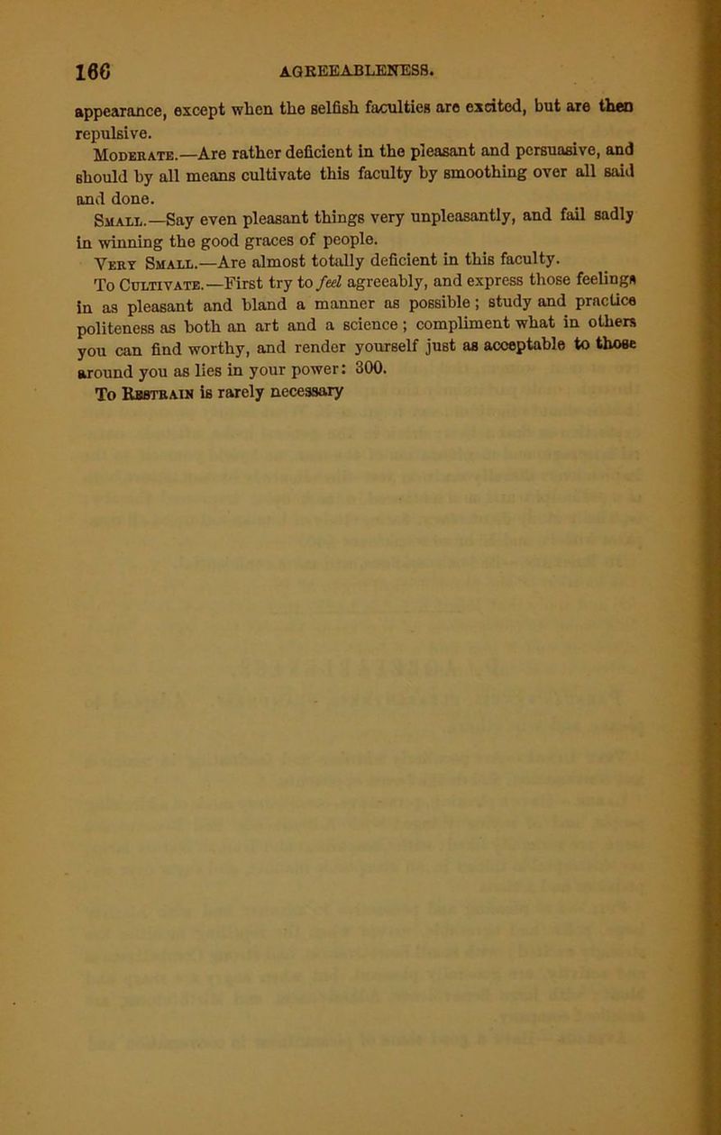 186 AQREEABLEN KSS» appearance, except when the selfish faculties are excited, but are then repulsive. Moderate.—Are rather deficient in the pleasant and persuasive, and should by all means cultivate this faculty by smoothing over all said and done. Small.—Say even pleasant things very unpleasantly, and fail sadly in winning the good graces of people. Very Small.—Are almost totally deficient in this faculty. To Cultivate.—First try to fed agreeably, and express those feelings in as pleasant and bland a manner as possible; study and practice politeness as both an art and a science ; compliment what in others you can find worthy, and render yourself just as acceptable to those around you as lies in your power: 300. To Restrain is rarely necessary