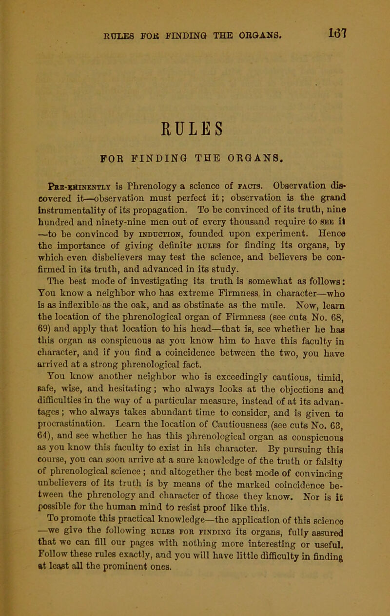 RULES FOR FINDING THE ORGANS. Pre-eminently is Phrenology a science of facts. Observation dis- covered it—observation must perfect it; observation is the gTand instrumentality of its propagation. To be convinced of its truth, nine hundred and ninety-nine men out of every thousand require to see it —to he convinced by induction, founded upon experiment. Hence the importance of giving definite- rules for finding its organs, by which even disbelievers may test the science, and believers be con- firmed in its truth, and advanced in its study. The best mode of investigating its truth is somewhat as follows: You know a neighbor who has extreme Firmness in character—who is as inflexible os the oak, and as obstinate as the mule. Now, learn the location of the phrenological organ of Firmness (see cuts No. 68, 69) and apply that location to his head—that is, see whether he has this organ as conspicuous as you know him to have this faculty in character, and if you find a coincidence between the two, you have arrived at a strong phrenological fact. You know another neighbor who is exceedingly cautious, timid, safe, wise, and hesitating; who always looks at the objections and difficulties in the way of a particular measure, instead of at its advan- tages ; who always takes abundant time to consider, and is given to procrastination. Learn the location of Cautiousness (see cuts No. 63, 64), and see whether he has this phrenological organ as conspicuous as you know this faculty to exist in his character. By pursuing this course, you can soon arrive at a sure knowledge of the truth or falsity of phrenological science ; and altogether the best mode of convincing unbelievers of its truth is by means of the marked coincidence be- tween the phrenology and character of those they know. Nor is it possible for the human mind to resist proof like this. To promote this practical knowledge—the application of this science —we give the following rules for finding its organs, fully assured that we can fill our pages with nothing more interesting or useful. Follow these rules exactly, and you will have little difficulty in finding at least all the prominent ones.