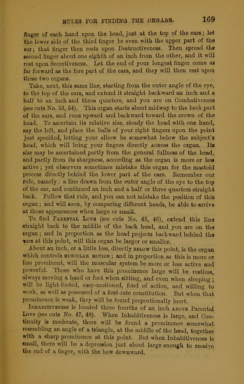 finger of each hand upon the head, just at the top of the ears; let the lower side of the third finger be even with the upper part of the ear; that finger then rests upon Destructiveness. Then spread the second finger about one eighth of an inch from the other, and it will rest upon Secretiveness. Let the end of your longest finger come as far forward as the fore part of the ears, and they will then rest upon these two organs. Take, next, this same line, starting from the outer angle of the eye, to the top of the ears, and extend it straight backward an inch and a half to an inch and three quarters, and you are on Combativeness (see cuts No. 53, 64). This organ starts about midway to the back part of the ears, and runs upward and backward toward the crown of tho head. To ascertain its relative size, steady the head with one hand, say the left, and place the balls of your right fingers upon the point just specified, letting your elbow be somewhat below the subject’s head, which will bring your fingers directly across the organ. Its size may be ascertained partly from the general fullness of the head, and partly from its sharpness, according as the organ is more or less active ; yet observers sometimes mistake this organ for the mastoid process directly behind the lower part of the ears. Remember our rule, namely: a line drawn from the enter angle of the eye to the top of the ear, and continued an inch and a half or three quarters straight back. Follow that rule, and you can not mistake the position of this organ ; and will soon, by comparing different heads, be able to arrive at those appearances when large or small. To find Parental Love (see cuts No. 45, 46), extend this line straight back to the middle of the back head, and you are on the organ; and in proportion as the head projects backward behind the lars at this point, will this organ be larger or smaller. About an inch, or a little less, directly below this point, is the organ which controls muscular motion ; and in proportion as this is more or less prominent, will the muscular system be more or less active and powerful. Those who have this prominence large will be restless, always moving a hand or foot when sitting, and even when sleeping ; will be light-footed, easy-motioned, fond of action, and willing to work, as well as possessed of a first-rate constitution. But when that prominence is weak, they will be found proportionally inert. Inhabitiveness is located three fourths of an inch above Parental Love (see cuts No. 47-, 48). When Inhabitiveness is large, and Con- tinuity is moderate, there will be found a prominence somewhat resembling an angle of a triangle, at the middle of the head, together with a sharp prominence at this point. But when Inhabitiveness is small, there will be a depression just about large enough to receive the end of a finger, with the bow downward.