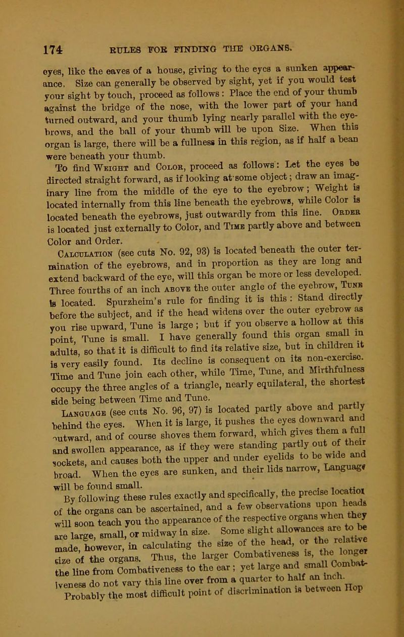 oyes, like the eaves of a house, giving to the eyes a sunken appear (race. Size can generally he observed by sight, yet if you would test your sight by touch, proceed as follows : Place the end of your thumb against the bridge of the nose, with the lower part of your hand turned outward, and your thumb lying nearly parallel with the eye- brows, and the ball of your thumb will be upon Size. When this organ is large, there will he a fullness in this region, as if half a bean were beneath your thumb. To find Weight and Color, proceed as follows: Let the eyes be directed straight forward, ns if looking at some object; draw an imag- inary line from the middle of the eye to the eyebrow; Weight is located internally from this line beneath the eyebrows, while Color is located beneath the eyebrows, just outwardly from this line. Order is located just externally to Color, and Time partly above and between Color and Order. Calculation (see cuts No. 92, 93) is located beneath the outer ter- mination of the eyebrows, and in proportion as they are long and extend backward of the eye, will this organ he more or less developed. Three fourths of an inch above the outer angle of the eyebrow, Tune Is located. Spurzheim’s rule for finding it is this : Stand directly before the subject, and if the head widens over the outer eyebrow as you rise upward, Tune is large ; but if you observe a hollow at this point, Tune is small. I have generally found this organ small in adults, so that it is difficult to find its relative size., but in children it is very easily found. Its decline is consequent on its non-exercise. Time and Tune join each other, while Time, Tune, and Mirthfulness occupy the three angles of a triangle, nearly equilateral, the shortest side being between Time and Tune. Language (see cuts No. 96, 97) is located partly above and partly behind the eyes. When it is large, it pushes the eyes downward am outward, and of course shoves them forward, which gives them a full and swollen appearance, as if they were standing part y out of their sockets, and causes both the upper and under eyelids to be wide and broad. When the eyes are sunken, and their lids narrow, Language will be found small. i By following these rules exactly and specifically, the precise locatioi of the organs can be ascertained, and a few observations uponheads will soon teach you the appearance of the respective organs when they 1 arue small or midway in size. Some slight allowances are to be Z^Ster b delating the size of the head, or the relate size of the organa. Thus, the larger Combativeneaa is, the longer Z it ftom Combativencss to the ear; yet large iveness do not vary this line over from a quarter to half an Inch. Probably the most difficult point of discrimination is between Hop