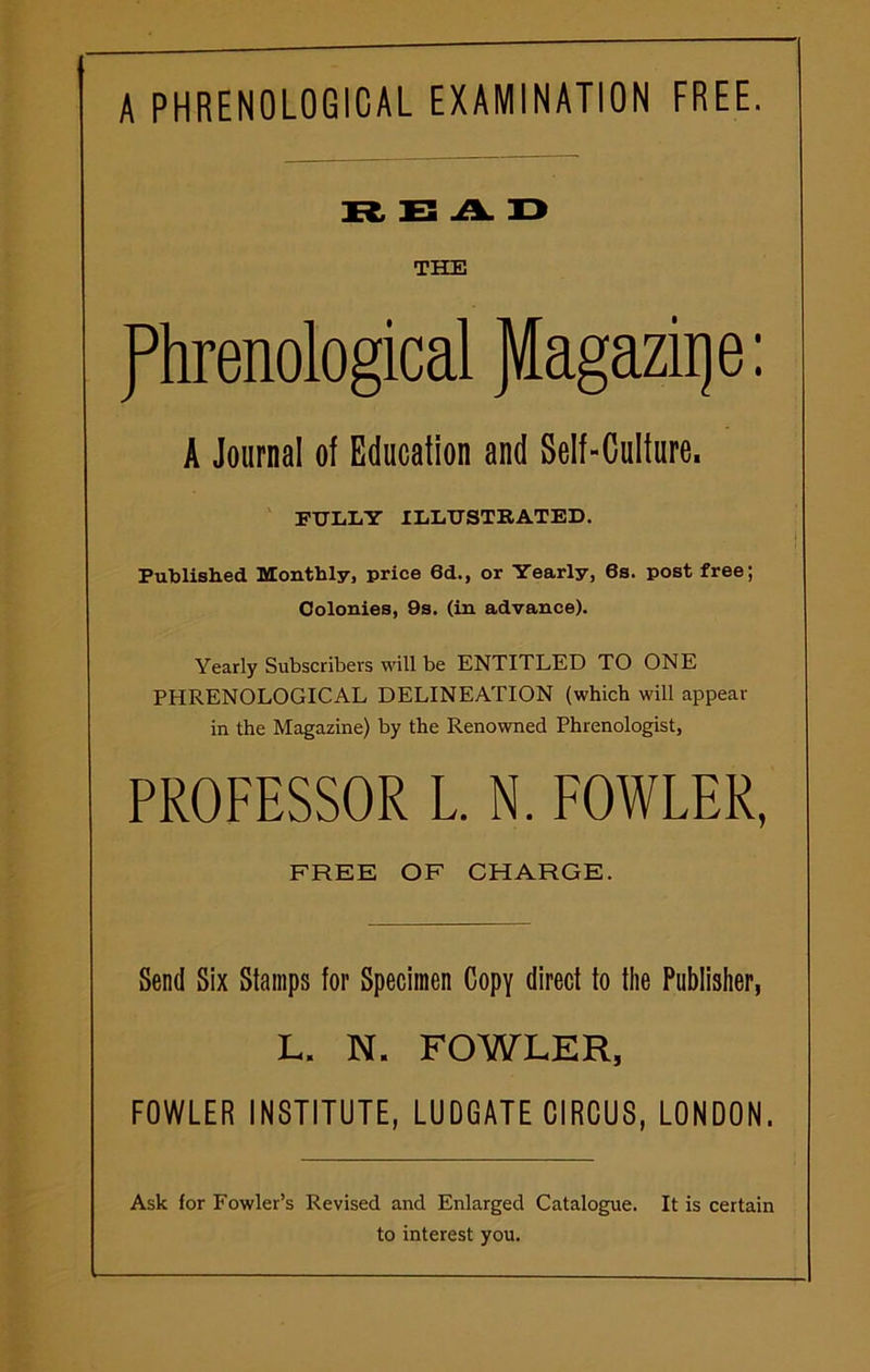 A PHRENOLOGICAL EXAMINATION FREE. READ THE phrenological JVlagaziqe: A Journal of Education and Self-Culture, FULLY ILLUSTRATED. Published Monthly, price 6d., or Yearly, 6s. post free; Colonies, 9s. (in advance). Yearly Subscribers will be ENTITLED TO ONE PHRENOLOGICAL DELINEATION (which will appear in the Magazine) by the Renowned Phrenologist, PROFESSOR L. N. FOWLER, FREE OF CHARGE. Send Six Stamps for Specimen Copy direct to the Publisher, L. N. FOWLER, FOWLER INSTITUTE, LUDGATE CIRCUS, LONDON. Ask for Fowler’s Revised and Enlarged Catalogue. It is certain to interest you.