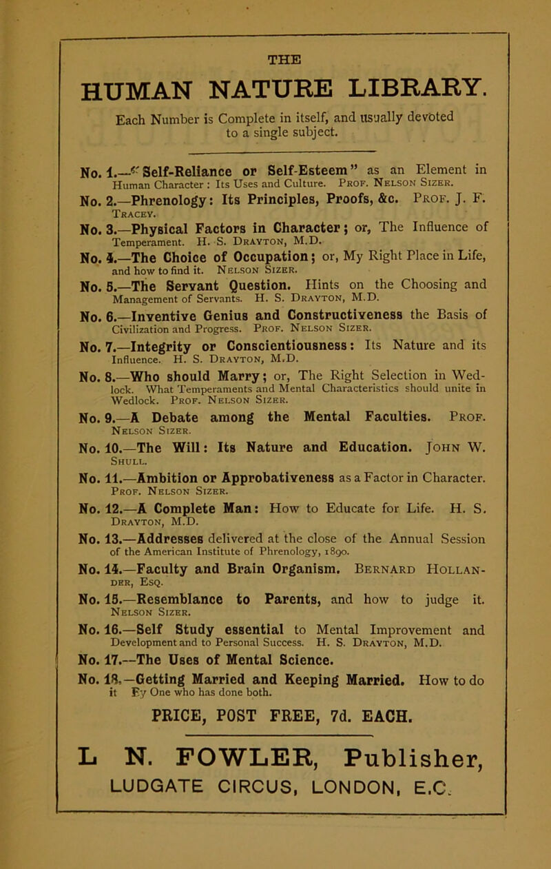 THE HUMAN NATURE LIBRARY. Each Number is Complete in itself, and usually devoted to a single subject. No. I.—15' Self-Reliance or Self-Esteem ” as an Element in Human Character : Its Uses and Culture. Prof. Nelson Sizer. No. 2.—Phrenology: Its Principles, Proofs, &c. Prof. J. F. Tracev. No. 3.—Physical Factors in Character; or, The Influence of Temperament. H. S. Drayton, M.D. No. 5.—The Choice of Occupation; or, My Right Place in Life, and how to find it. Nelson Sizer. No. 5.—The Seryant Question. Hints on the Choosing and Management of Servants. H. S. Drayton, M.D. No. 6.—Inyentiye Genius and Constructiyeness the Basis of Civilization and Progress. Prof. Nelson Sizer. No. 7.—Integrity or Conscientiousness: Its Nature and its Influence. H. S. Drayton, M.D. No. 8.—Who should Marry; or, The Right Selection in Wed- lock. What Temperaments and Mental Characteristics should unite in Wedlock. Prof. Nelson Sizer. No. 9.—A Debate among the Mental Faculties. Prof. Nelson Sizer. No. 10.—The Will: Its Nature and Education. John W. Shull. No. 11.—Ambition or Approbatiyeness as a Factor in Character. Prof. Nelson Sizer. No. 12.—A Complete Man: How to Educate for Life. H. S. Drayton, M.D. No. 13.—Addresses delivered at the close of the Annual Session of the American Institute of Phrenology, 1890. No. 14.—Faculty and Brain Organism. Bernard PIollan- der, Esq. No. 13.—Resemblance to Parents, and how to judge it. Nelson Sizer. No. 16.—Self Study essential to Mental Improvement and Development and to Personal Success. H. S. Drayton, M.D. No. 17.—The Uses of Mental Science. No. 18,—Getting Married and Keeping Married. How to do it F.y One who has done both. PRICE, POST FREE, 7d. EACH. L N. FOWLER, Publisher,