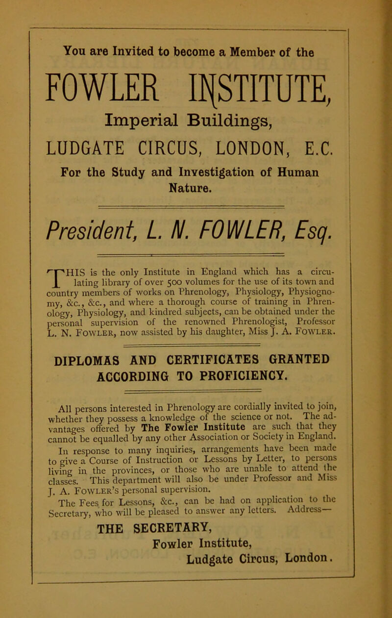 You are Inyited to become a Member of the FOWLER INSTITUTE, Imperial Buildings, LUDGATE CIRCUS, LONDON, E.C. For the Study and Investigation of Human Nature. President, L. N. FOWLER, Esq. 'T'HIS is the only Institute in England which has a circu- 1 lating library of over 500 volumes for the use of its town and country members of works on Phrenology, Physiology, Physiogno- my, &c., &c., and where a thorough course of training in Phren- ology, Physiology, and kindred subjects, can be obtained under the personal supervision of the renowned Phrenologist, Professor L. N. Fowler, now assisted by his daughter, Miss J. A. Fowler. DIPLOMAS AND CERTIFICATES GRANTED ACCORDING TO PROFICIENCY. All persons interested in Phrenology are cordially invited to join, whether they possess a knowledge of the science or not. The ad- vantages offered by The Fowler Institute are such that they cannot be equalled by any other Association or Society in England. In response to many inquiries, arrangements have been made to give a Course of Instruction or Lessons by Letter, to persons living in the provinces, or those who are unable to attend the classes. This department will also be under Professor and Miss J. A. Fowler’s personal supervision. The Fees for Lessons, See., can be had on application to the Secretary, who will be pleased to answer any letters. Address— THE SECRETARY, Fowler Institute,
