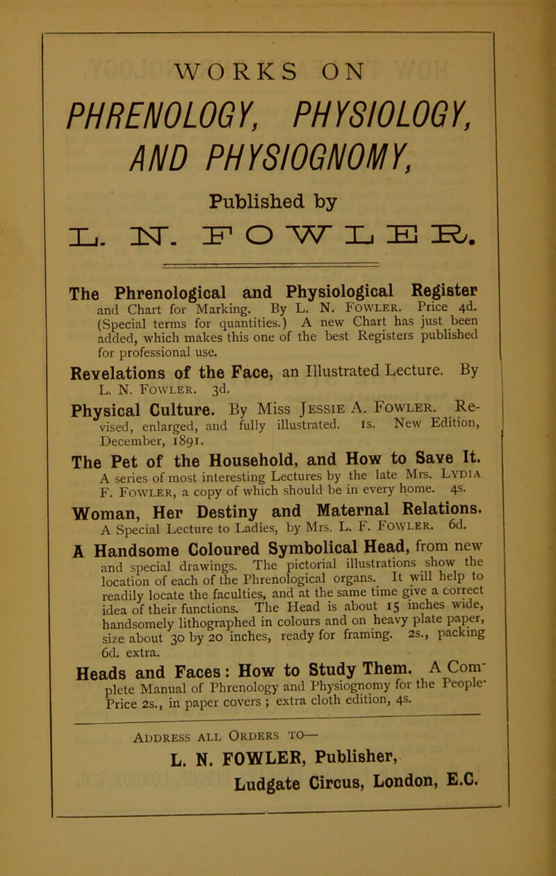 WORKS ON PHRENOLOGY, PHYSIOLOGY, AND PHYSIOGNOMY, Published by Xj. USD IF O W LEE/. The Phrenological and Physiological Register ancl Chart for Marking. By L. N. Fowler. Price 4d. (Special terms for quantities.) A new Chart has just been added, which makes this one of the best Registers published for professional use. Revelations of the Face, an Illustrated Lecture. By L, N. Fowler. 3d. Physical Culture. By Miss Jessie A. Fowler. Re- vised, enlarged, and fully illustrated. is. New Edition, December, 1891. The Pet of the Household, and How to Save It. A series of most interesting Lectures by the late Mrs. Lydia F. Fowler, a copy of which should be in every home. 4s. Woman, Her Destiny and Maternal Relations. A Special Lecture to Ladies, by Mrs. L. F. Fowler. 6d. A Handsome Coloured Symbolical Head, from new and special drawings. The pictorial illustrations show the location of each of the Phrenological organs. It will help to readily locate the faculties, and at the same time give a correct idea of their functions. The Head is about 15 inches wide, handsomely lithographed in colours and on heavy plate paper, size about 30 by 20 inches, ready for framing. 2s., packing 6d. extra. Heads and Faces: How to Study Them. A Com plete Manual of Phrenology and Physiognomy for the People- Price 2s., in paper covers ; extra cloth edition, 4s. Address all Orders to— L. N. FOWLER, Publisher,