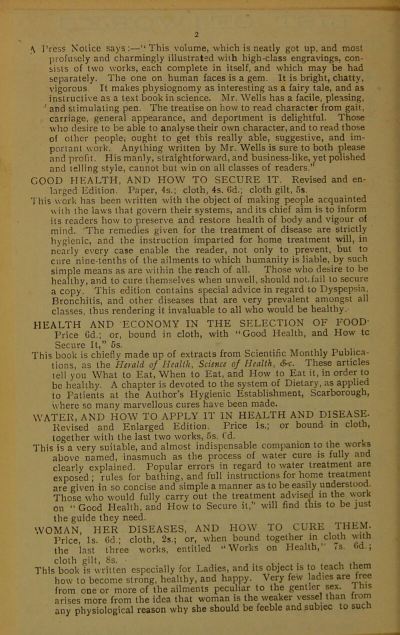 \ Press Notice says:—This volume, which is neatly got up, and most profusely and charmingly illustrated with high-class engravings, con- sists of two works, each complete in itself, and which may be had separately. The one on human faces is a gem. It is bright, chatty, vigorous It makes physiognomy as interesting as a fairy tale, and as instructive as a text book in science. Mr. Wells has a facile, pleasing, •* and stimulating pen. The treatise on how to read character from gait, carriage, general appearance, and deportment is delightful. Those who desire to be able to analyse their own character, and to read those of other people, ought to get this really able, suggestive, and im- portant work. Anything written by Mr. Wells is sure to both please and profit. His manly, straightforward, and business-like, yet polished and telling style, cannot but win on all classes of readers.” GOOD HEALTH, AND HOW TO SECURE IT. Revised and en- larged Edition. Paper, 4s.; cloth, 4s. Gd.; cloth gilt, 5s. This work has been written with the object of making people acquainted with the laws that govern their systems, and its chief aim is to inform its readers how to preserve and restore health of body and vigour of mind. The remedies given for the treatment of disease are strictly hygienic, and the instruction imparted for home treatment will, in nearly every case enable the reader, not only to prevent, but to cure nine-tenths of the ailments to which humanity is liable, by such simple means as are within the reach of all. Those who desire to be healthy, and to cure themselves when unwell, should not.fail to secure a copy. This edition contains special advice in regard to Dyspepsia, Bronchitis, and other diseases that are very prevalent amongst all classes, thus rendering it invaluable to all who would be healthy. HEALTH AND ECONOMY IN THE SELECTION OF FOOD- Price Gd.; or, bound in cloth, with “Good Health, and How tc Secure It,” 5s. This book is chiefly made up of extracts from Scientific Monthly Publica- tions, as the Herald of Health, Science of Health, &c. These articles tell you What to Eat, When to Eat, and How to Eat it, in order to be healthy. A chapter is devoted to the system of Dietary, as applied to Patients at the Author’s Hygienic Establishment, Scarborough, where so many marvellous cures have been made. WATER, AND HOW TO APPLY IT IN HEALTH AND DISEASE. Revised and Enlarged Edition. Price Is.; or bound in cloth, together with the last two works, 5s. fd. This is a very suitable, and almost indispensable companion to the works above named, inasmuch as the process of water cure is fully and clearly explained. Popular errors in regard to water treatment are exposed ; rules for bathing, and full instructions for home treatment are given in so concise and simple a manner as to be easily understood. Those who would fully carry out the treatment advised in the work on  Good Health, and How to Secure it,” will find this to be just the guide they need. WOMAN, HER DISEASES, AND HOW TO CURE THEM. Price, Is. Gd ; cloth, 2s.; or, when bound together in cloth with the last three works, entitled “Works on Health, 7s. Gd., cloth gilt, 8s. • . This book is written especially for Ladies, and its object is to teach them how to become strong, healthy, and happy. Very few adies are free from one or more of the ailments peculiar to the gentler sex. l his arises more from the idea that woman is the weaker vessel than from any physiological reason why she should be feeble and subiec to such