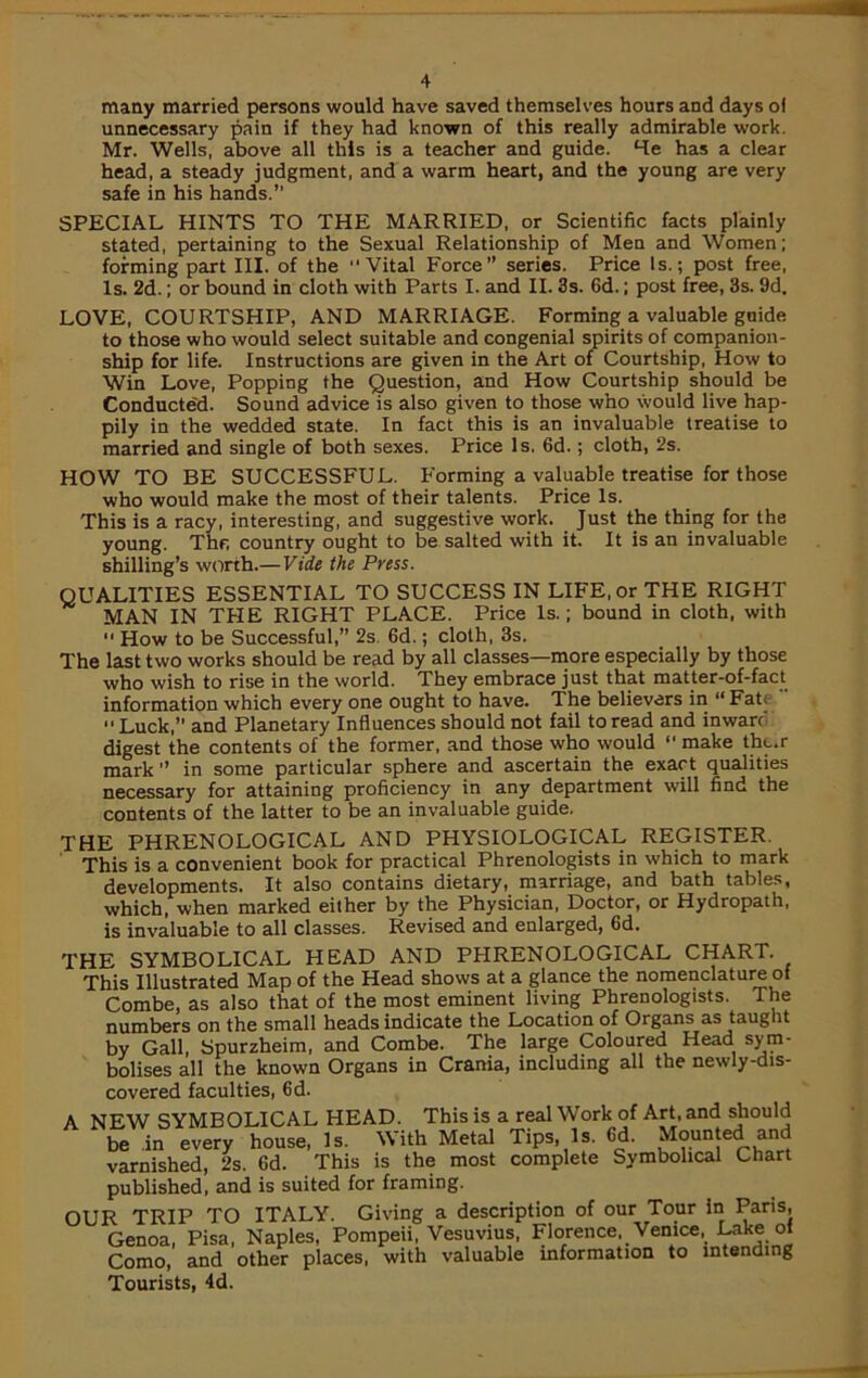 many married persons would have saved themselves hours and days ol unnecessary pain if they had known of this really admirable work. Mr. Wells, above all this is a teacher and guide. He has a clear head, a steady judgment, and a warm heart, and the young are very safe in his hands.” SPECIAL HINTS TO THE MARRIED, or Scientific facts plainly stated, pertaining to the Sexual Relationship of Men and Women; forming part III. of the “Vital Force” series. Price Is.; post free, Is. 2d.; or bound in cloth with Parts I. and II. 3s. 6d.; post free, 3s. 9d. LOVE, COURTSHIP, AND MARRIAGE. Forming a valuable guide to those who would select suitable and congenial spirits of companion- ship for life. Instructions are given in the Art of Courtship, How to Win Love, Popping the Question, and How Courtship should be Conducte'd. Sound advice is also given to those who would live hap- pily in the wedded state. In fact this is an invaluable treatise to married and single of both sexes. Price Is. 6d.; cloth, 2s. HOW TO BE SUCCESSFUL. Forming a valuable treatise for those who would make the most of their talents. Price Is. This is a racy, interesting, and suggestive work. Just the thing for the young. The country ought to be salted with it. It is an invaluable shilling’s worth.— Vide the Press. QUALITIES ESSENTIAL TO SUCCESS IN LIFE, or THE RIGHT MAN IN THE RIGHT PLACE. Price Is.; bound in cloth, with 11 How to be Successful,” 2s. 6d.; cloth, 3s. The last two works should be read by all classes—more especially by those who wish to rise in the world. They embrace just that matter-of-fact information which every one ought to have. The believers in “Fate “ Luck,” and Planetary Influences should not fail to read and inwarr digest the contents of the former, and those who would “ make tht,r mark” in some particular sphere and ascertain the exact qualities necessary for attaining proficiency in any department will find the contents of the latter to be an invaluable guide. THE PHRENOLOGICAL AND PHYSIOLOGICAL REGISTER. This is a convenient book for practical Phrenologists in which to mark developments. It also contains dietary, marriage, and bath tables, which, when marked either by the Physician, Doctor, or Hydropath, is invaluable to all classes. Revised and enlarged, 6d. THE SYMBOLICAL HEAD AND PHRENOLOGICAL CHART. This Illustrated Map of the Head shows at a glance the nomenclature of Combe, as also that of the most eminent living Phrenologists. The numbers on the small heads indicate the Location of Organs as taught by Gall, Spurzheim, and Combe. The large Coloured Head sym- bolises all the known Organs in Crania, including all the newly-dis- covered faculties, 6d.