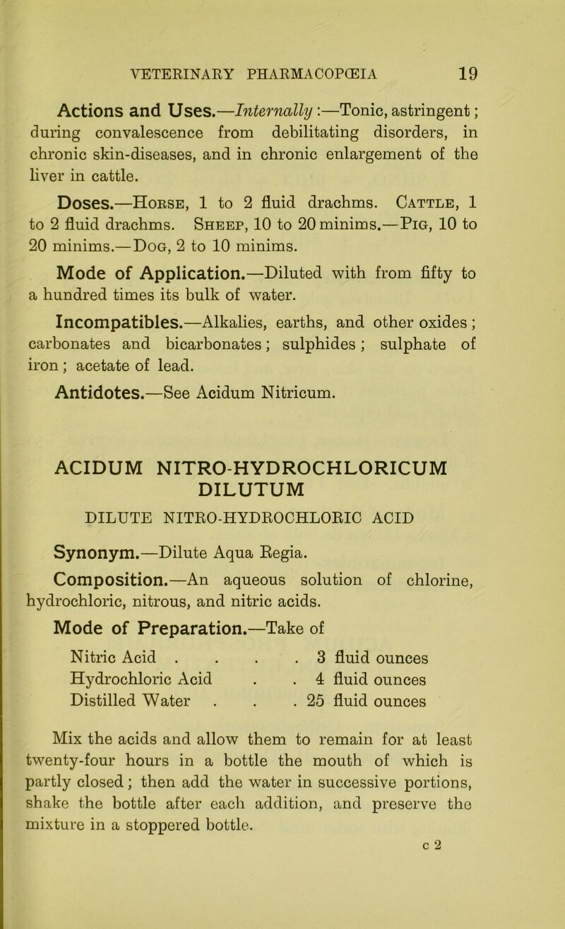 Actions and Uses.—Internally:—Tonic, astringent; during convalescence from debilitating disorders, in chronic skin-diseases, and in chronic enlargement of the liver in cattle. Doses.—Horse, 1 to 2 fluid drachms. Cattle, 1 to 2 fluid drachms. Sheep, 10 to 20 minims.—Pig, 10 to 20 minims.— Dog, 2 to 10 minims. Mode of Application.—Diluted with from fifty to a hundred times its bulk of water. Incompatibles.—Alkalies, earths, and other oxides ; carbonates and bicarbonates; sulphides; sulphate of iron; acetate of lead. Antidotes.—See Acidum Nitricum. ACIDUM NITRO-HYDROCHLORICUM DILUTUM DILUTE NITRO-HYDROCHLORIC ACID Synonym .—Dilute Aqua Regia. Composition.—An aqueous solution of chlorine, hydrochloric, nitrous, and nitric acids. Mode of Preparation.—Take of Nitric Acid . . . .3 fluid ounces Hydrochloric Acid . . 4 fluid ounces Distilled Water . . .25 fluid ounces Mix the acids and allow them to remain for at least twenty-four hours in a bottle the mouth of which is partly closed; then add the water in successive portions, shake the bottle after each addition, and preserve the mixture in a stoppered bottle. c 2