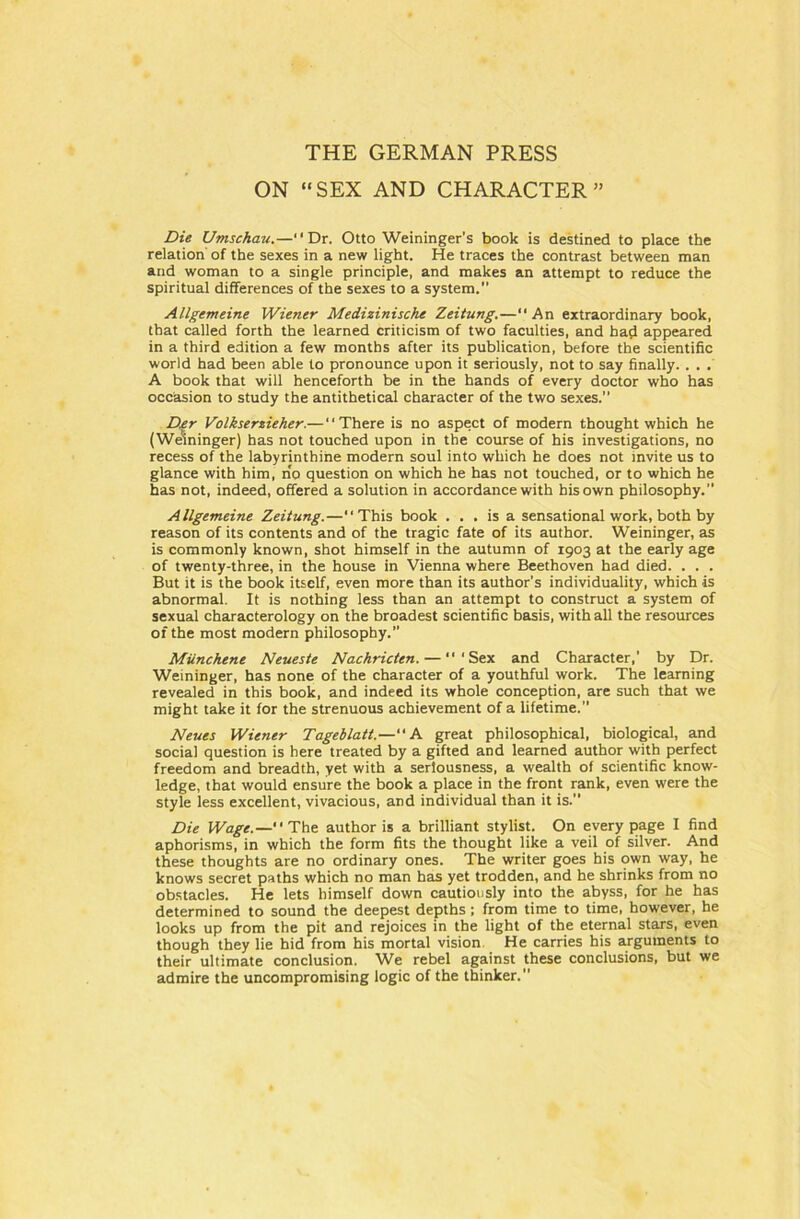 THE GERMAN PRESS ON “SEX AND CHARACTER” Die Umschau.— Dr. Otto Weininger’s book is destined to place the relation of the sexes in a new light. He traces the contrast between man and woman to a single principle, and makes an attempt to reduce the spiritual differences of the sexes to a System. Allgemeine Wiener Medizinische Zeitung.—“ An extraordinary book, that called forth the learned criticism of two faculties, and had appeared in a third edition a few months after its publication, before the scientific world had been able to pronounce upon it seriously, not to say finally. . . . A book that will henceforth be in the hands of every doctor who has occasion to study the antithetical character of the two sexes. D.er Volkserzieher.—“There is no aspect of modern thought which he (Weininger) has not touched upon in the course of his investigations, no recess of the labyrinthine modern soul into which he does not invite us to glance with him, no question on which he has not touched, or to which he has not, indeed, offered a Solution in accordance with hisown philosophy. Allgemeine Zeitung.—“This book . . . is a sensational work, both by reason of its contents and of the tragic fate of its author. Weininger, as is commonly known, shot himself in the autumn of 1903 at the early age of twenty-three, in the house in Vienna where Beethoven had died. . . . But it is the book itself, even more than its author’s individuality, which is abnormal. It is nothing less than an attempt to construct a System of sexual characterology on the broadest scientific basis, with all the resources of the most modern philosophy. Miinchene Neueste Nachricten. — “‘Sex and Character,’ by Dr. Weininger, has none of the character of a youthful work. The learning revealed in this book, and indeed its whole conception, are such that we might take it for the strenuous achievement of a lifetime.” Neues Wiener Tageblatt.—“A great philosophical, biological, and social question is here treated by a gifted and learned author with perfect freedom and breadth, yet with a serlousness, a wealth of scientific know- ledge, that would ensure the book a place in the front rank, even were the style less excellent, vivacious, and individual than it is. Die Wage.—“The author is a brilliant stylist. On every page I find aphorisms, in which the form fits the thought like a veil of silver. And these thoughts are no ordinary ones. The writer goes his own way, he knows secret paths which no man has yet trodden, and he shrinks from no obstacles. He lets himself down cautiously into the abyss, for he has determined to sound the deepest depths ; from time to time, however, he looks up from the pit and rejoices in the light of the eternal Stars, even though they lie hid from his mortal vision He carries his arguments to their ultimate conclusion. We rebel against these conclusions, but we admire the uncompromising logic of the thinker.