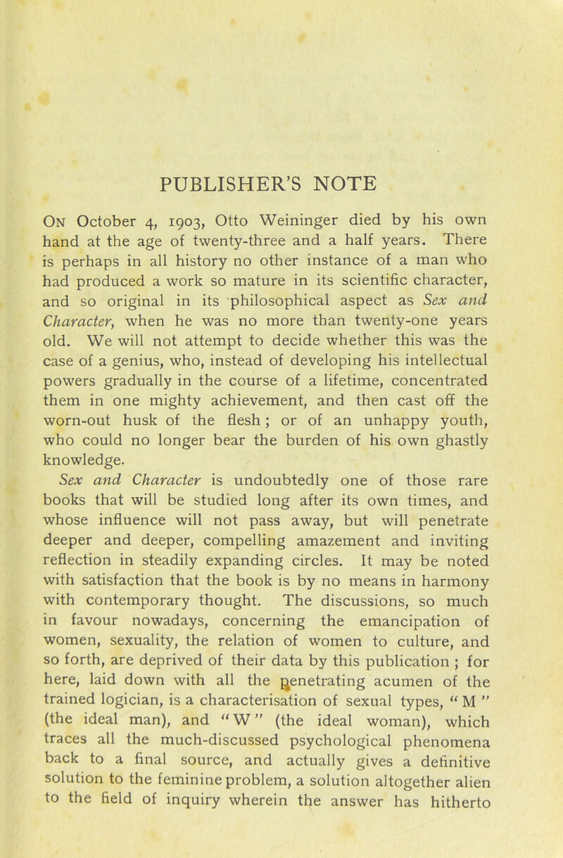 On October 4, 1903, Otto Weininger died by his own hand at the age of twenty-three and a half years. There is perhaps in all history no other instance of a man who had produced a work so mature in its scientific character, and so original in its philosophical aspect as Sex and Character, when he was no more than twenty-one years old. We will not attempt to decide whether this was the case of a genius, who, instead of developing his intellectual powers gradually in the course of a lifetime, concentrated them in one mighty achievement, and then cast off the worn-out husk of the flesh; or of an unhappy youth, who could no longer bear the bürden of his own ghastly knowledge. Sex and Character is undoubtedly one of those rare books that will be studied long after its own times, and whose influence will not pass away, but will penetrate deeper and deeper, compelling amazement and inviting reflection in steadily expanding circles. It may be noted with satisfaction that the book is by no means in harmony with Contemporary thought. The discussions, so much in favour nowadays, concerning the emancipation of women, sexuality, the relation of women to culture, and so forth, are deprived of their data by this publication ; for here, laid down with all the genetrating acumen of the trained logician, is a characterisation of sexual types, “ M ” (the ideal man), and “ W ” (the ideal woman), which traces all the much-discussed psychological phenomena back to a final source, and actually gives a definitive solution to the feminine problem, a solution altogether alien to the field of inquiry wherein the answer has hitherto