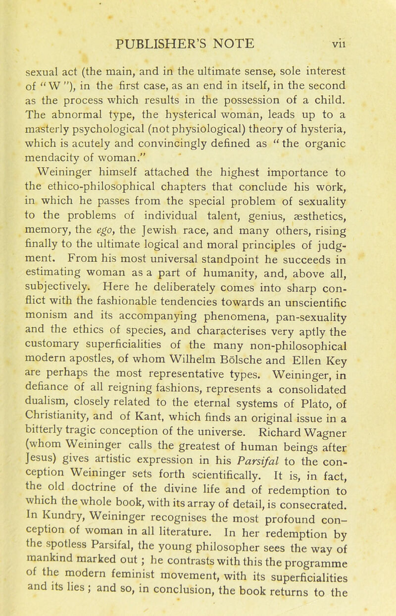 sexual act (the main, and in the ultimate sense, sole interest of “ W ”), in the first case, as an end in itself, in the second as the process which results in the possession of a child. The abnormal type, the hysterical woman, leads up to a masterly psychological (notphysiological) theory of hysteria, which is acutely and convincingly defined as “ the organic mendacity of woman.” Weininger himself attached the highest importance to the ethico-philosophical chapters that conclude his work, in which he passes from the special problem of sexuality to the problems of individual talent, genius, aesthetics, memory, the ego, the Jewish race, and many others, rising finally to the ultimate logical and moral principles of judg- ment. From his most universal standpoint he succeeds in estimating woman as a part of humanity, and, above all, subjectively. Here he deliberately comes into sharp con- flict with the fashionable tendencies towards an unscientific monism and its accompanying phenomena, pan-sexuality and the ethics of species, and characterises very aptly the customary superficialities of the many non-philosophical modern apostles, of whom Wilhelm Bölsche and Ellen Key are perhaps the most representative types. Weininger, in defiance of all reigning fashions, represents a Consolidated dualism, closely related to the eternal Systems of Plato, of Christianity, and of Kant, which finds an original issue in a bitterly tragic conception of the universe. Richard Wagner (whom Weininger calls the greatest of human beings after Jesus) gives artistic expression in his Parsifal to the con- ception Weininger sets forth scientifically. It is, in fact, the old doctrine of the divine life and of redemption to which the whole book, with its array of detail, is consecrated. In Kundry, Weininger recognises the most profound con- ception of woman in all literature. In her redemption by the spotless Parsifal, the young philosopher sees the way of mankind marked out; he contrasts with this the Programme of the modern feminist movement, with its superficialities and its lies; and so, in conclusion, the book returns to the