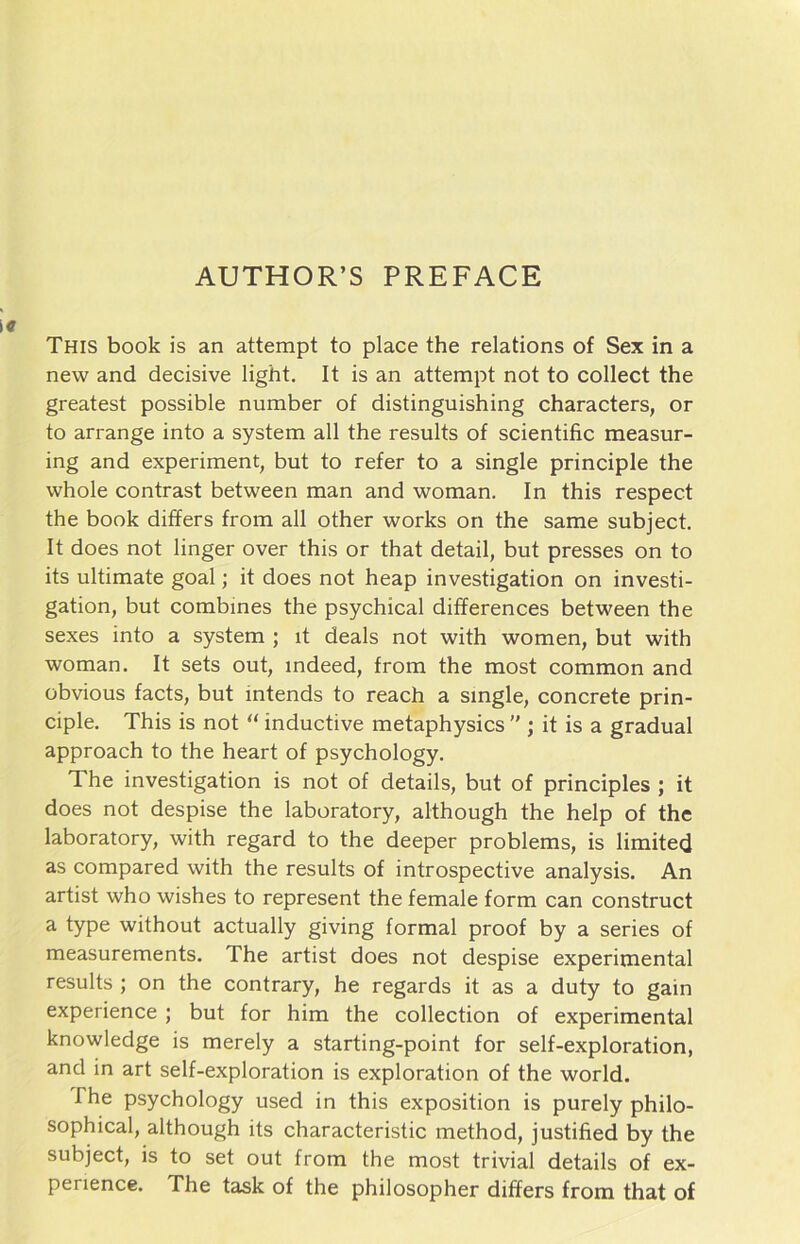 This book is an attempt to place the relations of Sex in a new and decisive light. It is an attempt not to collect the greatest possible number of distinguishing characters, or to arrange into a System all the results of scientific measur- ing and experiment, but to refer to a single principle the whole contrast between man and woman. In this respect the book differs from all other works on the same subject. It does not linger over this or that detail, but presses on to its ultimate goal; it does not heap investigation on investi- gation, but combines the psychical differences between the sexes into a System ; it deals not with women, but with woman. It sets out, mdeed, from the most common and obvious facts, but mtends to reach a single, concrete prin- ciple. This is not “ inductive metaphysics  ; it is a gradual approach to the heart of psychology. The investigation is not of details, but of principles ; it does not despise the laboratory, although the help of the laboratory, with regard to the deeper problems, is limited as compared with the results of introspective analysis. An artist who wishes to represent the female form can construct a type without actually giving formal proof by a series of measurements. The artist does not despise experimental results ; on the contrary, he regards it as a duty to gain experience ; but for him the collection of experimental knowledge is merely a starting-point for self-exploration, and in art self-exploration is exploration of the world. The psychology used in this exposition is purely philo- sophical, although its characteristic method, justified by the subject, is to set out from the most trivial details of ex- perience. The task of the philosophier differs from that of
