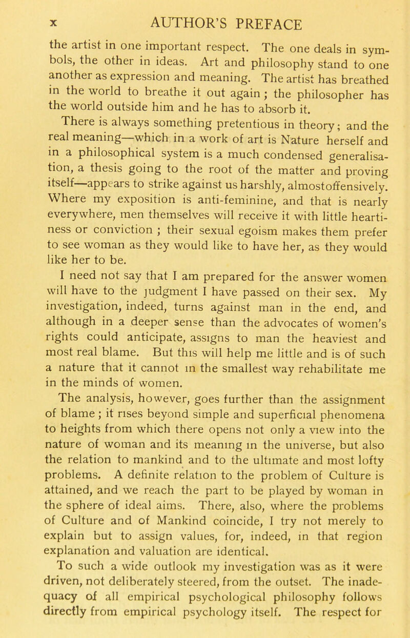 the artist in one important respect. The one deals in Sym- bols, the other in ideas. Art and philosophy stand to one another as expression and meaning. The artist has breathed in the world to breathe it out again ; the philosopher has the world outside him and he has to absorb it. There is always something pretentious in theory; and the real meaning which in a work of art is Nature herseif and in a philosophical System is a much Condensed generalisa- tion, a thesis going to the root of the matter and proving itself—appears to strike against usharshly, almostoffensively. Where my exposition is anti-feminine, and that is nearly everywhere, men themselves will receive it with little hearti- ness or conviction ; their sexual egoism makes them prefer to see woman as they would like to have her, as they would like her to be. I need not say that I am prepared for the answer women will have to the judgment I have passed on their sex. My investigation, indeed, turns against man in the end, and although in a deeper sense than the advocates of women's rights could anticipate, assigns to man the heaviest and most real blame. But this will help me little and is of such a nature that it cannot in the smallest way rehabilitate me in the minds of women. The analysis, however, goes further than the assignment of blame ; it nses beyond simple and superficial phenomena to heights from which there opens not only a view into the nature of woman and its meaning in the umverse, but also the relation to mankind and to the ultnnate and most lofty Problems. A definite relation to the problem of Culture is attained, and we reach the part to be played by woman in the sphere of ideal aims. There, also, where the problems of Culture and of Mankind coincide, I try not merely to explain but to assign values, for, indeed, in that region explanation and valuation are identical. To such a wide Outlook my investigation was as it were driven, not deliberately steered, from the outset. The inade- quacy of all empirical psychological philosophy follows directly from empirical psychology itself. The respect for