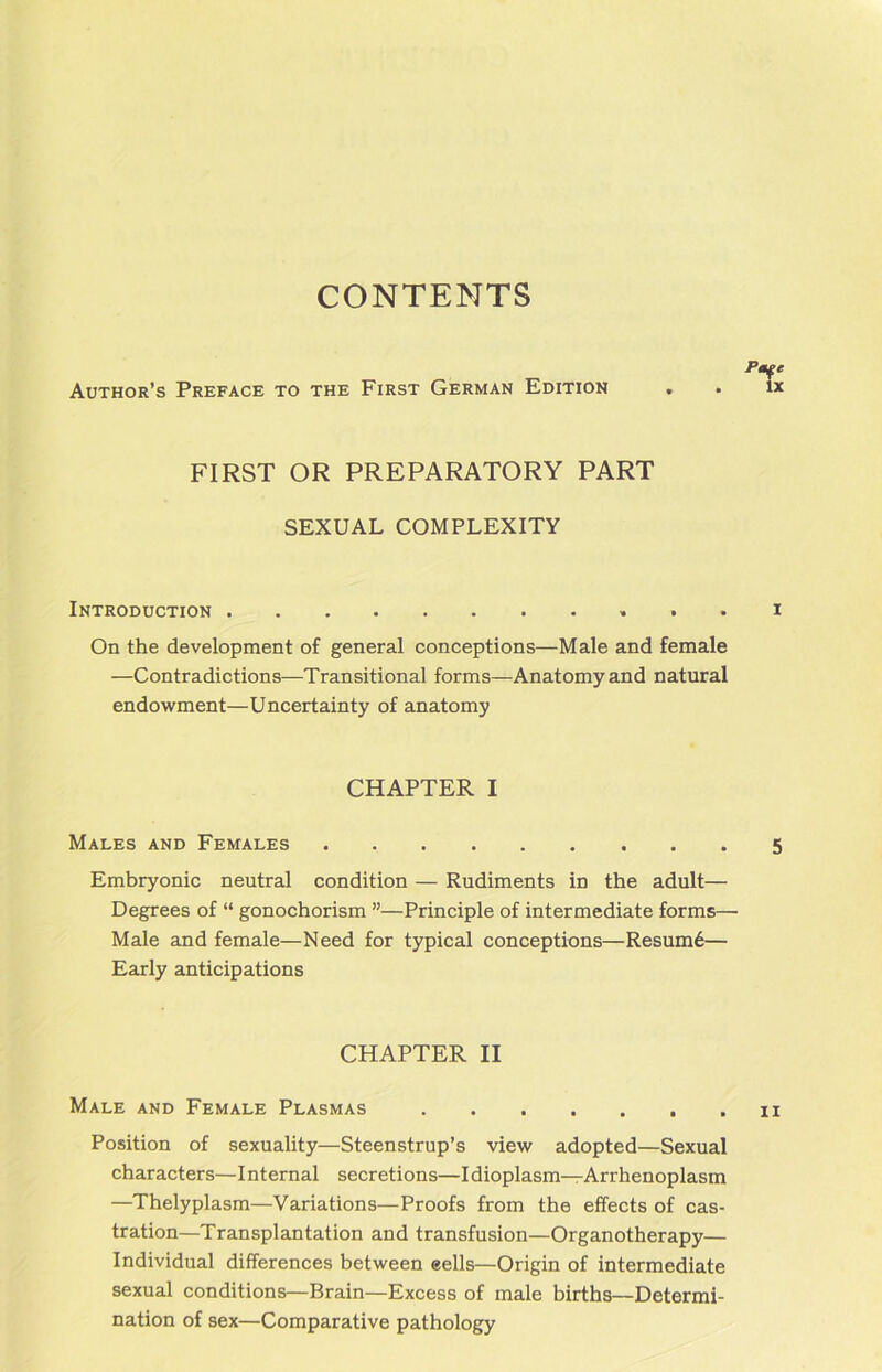 CONTENTS Author’s Preface to the First German Edition FIRST OR PREPARATORY PART SEXUAL COMPLEXITY Introduction . I On the development of general conceptions—Male and female —Contradictions—Transitional forms—Anatomyand natural endowment—Uncertainty of anatomy Embryonic neutral condition — Rudiments in the adult— Degrees of “ gonochorism ”—Principle of intermediate forms— Male and female—Need for typical conceptions—Resum6— Early anticipations Position of sexuality—Steenstrup’s view adopted—Sexual characters—I nternal secretions—I dioplasm—Arrhenoplasm —Thelyplasm—Variations—Proofs from the effects of cas- tration—Transplantation and transfusion—Organotherapy— Individual differences between eells—Origin of intermediate sexual conditions—Brain—Excess of male births—Determi- nation of sex—Comparative pathology CHAPTER I Males and Females 5 CHAPTER II Male and Female Plasmas ii