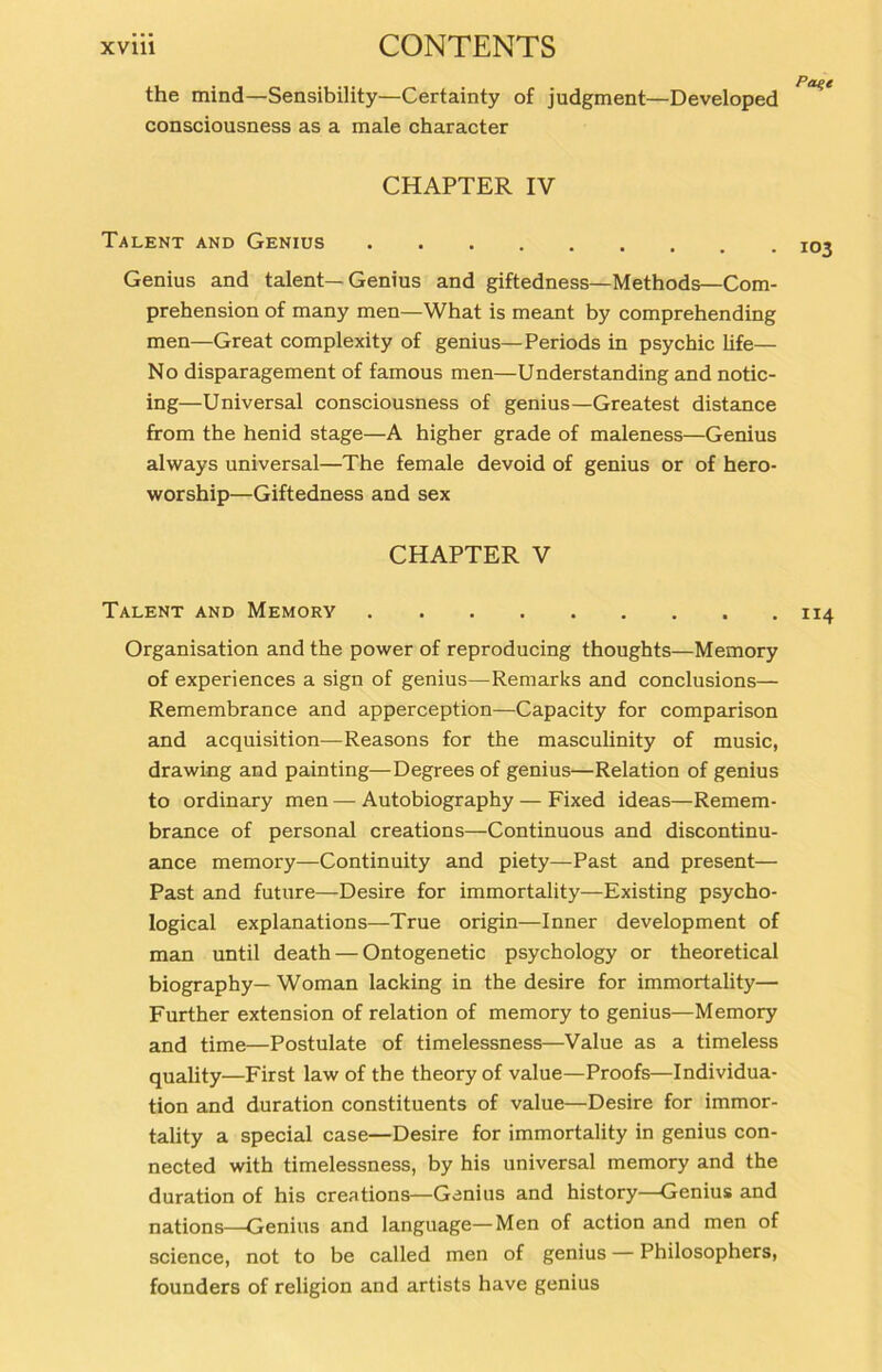 the mind—Sensibility—Certainty of judgment—Developed consciousness as a male character CHAPTER IV Talent and Genius Genius and talent—Genius and giftedness—Methods—Com- prehension of many men—What is meant by comprehending men—Great complexity of genius—Periods in psychic life— No disparagement of famous men—Understanding and notic- ing—Universal consciousness of genius—Greatest distance from the henid stage—A higher grade of maleness—Genius always universal—The female devoid of genius or of hero- worship—Giftedness and sex CHAPTER V Talent and Memory 114 Organisation and the power of reproducing thoughts—Memory of experiences a sign of genius—Remarks and conclusions— Remembrance and apperception—Capacity for comparison and acquisition—Reasons for the masculinity of music, drawing and painting—Degrees of genius—Relation of genius to ordinary men — Autobiography — Fixed ideas—Remem- brance of personal creations—Continuous and discontinu- ance memory—Continuity and piety—Past and present— Past and future—Desire for immortality—Existing psycho- logical explanations—True origin—Inner development of man until death — Ontogenetic psychology or theoretical biography— Woman lacking in the desire for immortality— Further extension of relation of memory to genius—Memory and time—Postulate of timelessness—Value as a timeless quality—First law of the theory of value—Proofs—Individua- tion and duration constituents of value—Desire for immor- tality a special case—Desire for immortality in genius con- nected with timelessness, by his universal memory and the duration of his creations—Genius and history—Genius and nations—Genius and language—Men of action and men of Science, not to be called men of genius — Philosophers, founders of religion and artists have genius