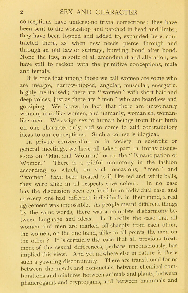 conceptions have undergone trivial corrections ; they have been sent to the workshop and patched in head and limbs; they have been lopped and added to, expanded here, con- tracted there, as when new needs pierce through and through an old law of suffrage, bursting bond after bond. None the less, in spite of all amendment and alteration, we have still to reckon with the primitive conceptions, male and female. It is true that among those we call women are some who are meagre, narrow-hipped, angular, muscular, energetic, highly mentalised ; there are “ women  with short hair and deep voices, just as there are “ men ” who are beardless and gossiping. We know, in fact, that there are unwomanly women, man-like women, and unmanly, womanish, woman- like men. We assign sex to human beings from their birth on one character only, and so come to add contradictory ideas to our conceptions. Such a course is illogical. In private conversation or in society, in scientific or general meetings, we have all taken part in frothy discus- sions on “ Man and Woman,” or on the “ Emancipation of Women.'’ There is a pitiful monotony in the fashion according to which, on such occasions, “ men ” and “ women ” have been treated as if, like red and white balls, they were alike in all respects save colour. In no case has the discussion been confined to an individual case, and as every one had different individuals in their mind, a real agreement was impossible. As people meant different things by the same words, there was a complete disharmony be- tween language and ideas. Is it really the case that all women and men are marked off sharply from each other, the women, on the one hand, alike in all points, the men on the other ? It is certainly the case that all previous treat- ment of the sexual differences, perhaps unconsciously, has implied this view. And yet nowhere eise in nature is there such a yawning discontinuity. There are tiansitional forms between the metals and non-metals, between Chemical com- binations and mixtures, between animals and plants, between phanerogams and cryptogams, and between mammals and