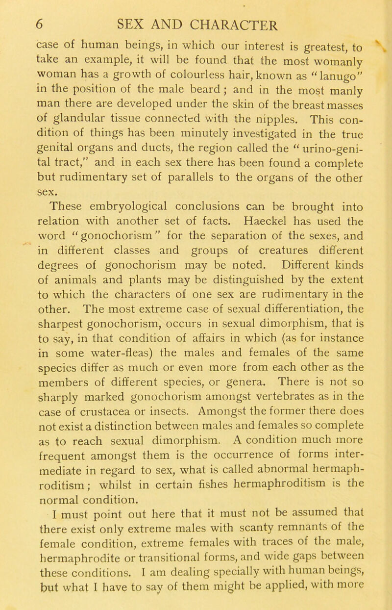 case of human beings, in which our interest is greatest, to take an example, it will be found that the most womanly woman has a growth of colourless hair, known as “lanugo” in the position of the male beard ; and in the most manly man there are developed under the skin of the breast masses of glandular tissue connected with the nipples. This con- dition of things has been minutely investigated in the true genital Organs and ducts, the region called the “ urino-geni- tal tract/’ and in each sex there has been found a complete but rudimentary set of parallels to the Organs of the other sex. These embryological conclusions can be brought into relation with another set of facts. Haeckel has used the word “ gonochorism ” for the Separation of the sexes, and in different classes and groups of creatures different degrees of gonochorism may be noted. Different kinds of animals and plants may be distinguished by the extent to which the characters of one sex are rudimentary in the other. The most extreme case of sexual differentiation, the sharpest gonochorism, occurs in sexual dimorphism, that is to say, in that condition of affairs in which (as for instance in some water-fleas) the males and females of the same species differ as much or even more from each other as the members of different species, or genera. There is not so sharply marked gonochorism amongst vertebrates as in the case of crustacea or insects. Amongst the former there does not exist a distinction between males and females so complete as to reach sexual dimorphism. A condition much more frequent amongst them is the occurrence of forms inter- mediate in regard to sex, what is called abnormal hermaph- roditism; whilst in certain fishes hermaphroditism is the normal condition. I must point out here that it must not be assumed that there exist only extreme males with scanty remnants of the female condition, extreme females with traces of the male, hermaphrodite or transitional forms, and wide gaps between these conditions. I am dealing specially with human beings, but what I have to say of them might be applied, with more