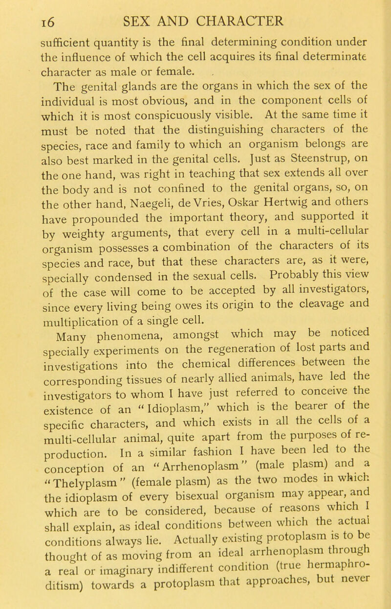 sufficient quantity is the final determining condition under the influence of which the cell acquires its final determinate character as male or female. The genital glands are the Organs in which the sex of the individual is most obvious, and in the component cells of which it is most conspicuously visible. At the same time it must be noted that the distinguishing characters of the species, race and family to which an organism belongs are also best marked in the genital cells. Just as Steenstrup, on the one hand, was right in teaching that sex extends all over the body and is not confined to the genital Organs, so, on the other hand, Naegeli, de Vries, Oskar Hertwig and others have propounded the important theory, and supported it by weighty arguments, that every cell in a multi-cellular organism possesses a combination of the characters of its species and race, but that these characters are, as it were, specially Condensed in the sexual cells. Probably this view of the case will come to be accepted by all investigators, since every living being owes its origin to the cleavage and multiplication of a single cell. Many phenomena, amongst which may be noticed specially experiments on the regeneration of lost parts and investigations into the Chemical differences between the corresponding tissues of nearly allied animals, have led the investigators to whom I have just referred to conceive the existence of an “ Idioplasm,” which is the bearer of the specific characters, and which exists in all the cells of a multi-cellular animal, quite apart from the purposes of re- production. In a similar fashion I have been led to the conception of an “ Arrhenoplasm ” (male plasm) and a “ Thelyplasm ” (female plasm) as the two modes in which the idioplasm of every bisexual organism may appear, and which are to be considered, because of reasons which I shall explain, as ideal conditions between which the actuai conditions always lie. Actually existing pr otoplasm is to thought of as moving from an ideal arrhenoplasm throug i a real or imaginary indifferent condition (true hermapnro- ditism) towards a protoplasm that approaches, but never