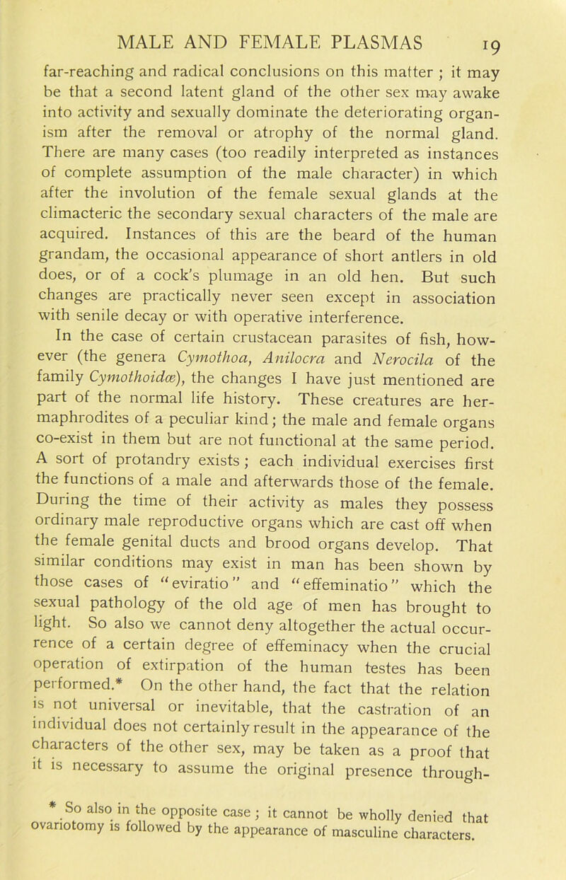 far-reaching and radical conclusions on this matter ; it may be that a seeond latent gland of the other sex may awake into activity and sexually dominate the deteriorating organ- ism after the removal or atrophy of the normal gland. There are many cases (too readily interpreted as instances of complete assumption of the male character) in which after the involution of the female sexual glands at the climacteric the secondary sexual characters of the male are acquired. Instances of this are the beard of the human grandam, the occasional appearance of short antlers in old does, or of a cock’s plumage in an old hen. But such changes are practically never seen except in association with senile decay or with operative interference. In the case of certain crustacean parasites of fish, how- ever (the genera Cymothoa, Anilocra and Nerocila of the family Cymothoidce), the changes I have just mentioned are part of the normal life history. These creatures are her- maphrodites of a peculiar kind; the male and female Organs co-exist in them but are not functional at the same period. A sort of protandry exists ; each individual exercises first the functions of a male and afterwards those of the female. Düring the time of their activity as males they possess ordinary male reproductive Organs which are cast off when the female genital ducts and brood organs develop. That similar conditions may exist in man has been shown by those cases of “eviratio” and “ effeminatio ” which the sexual pathology of the old age of men has brought to light. So also we cannot deny altogether the actual occur- rence of a certain degree of effeminacy when the crucial Operation of extirpation of the human festes has been performed * On the other hand, the fact that the relation is not universal or inevitable, that the castration of an individual does not certainly result in the appearance of the characters of the other sex, may be taken as a proof that it is necessary to assume the original presence through- * So also in the opposite case ; it cannot be wholly denied that ovanotomy is followed by the appearance of masculine characters.