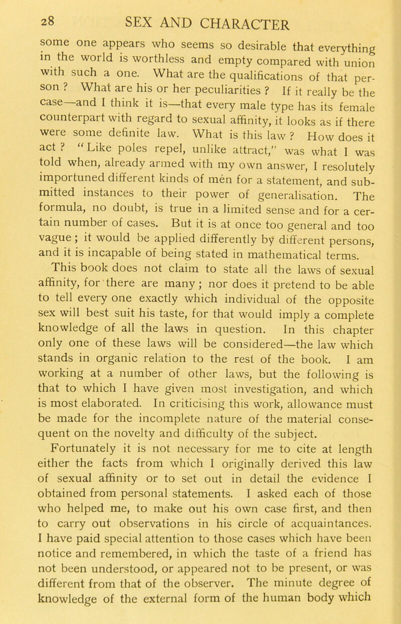 some one appears who seetns so desirable that everything in the world is worthless and empty compared with union with such a one. What are the qualifications of that per- son ? What are his or her peculiarities ? If it really be the case— and I think it is—that every male type has its female counterpart with regard to sexual affinity, it looks as if there were some definite law. What is this law ? How does it act ? “ Like poles repel, unlike attract,” was what I was told when, already armed with my own answer, I resolutely importuned different kinds of men for a statement, and sub- mitted instances to their power of generalisation. The formula, no doubt, is tiue in a limited sense and for a cer- tain number of cases. But it is at once too general and too vague ; it would be applied differently by different persons, and it is incapable of being stated in mathematical terms. This book does not claim to state all the laws of sexual affinity, for there are many ; nor does it pretend to be able to teil every one exactly which individual of the opposite sex will best suit his taste, for that would imply a complete knowledge of all the laws in question. In this chapter only one of these laws will be considered—the law which Stands in organic relation to the rest of the book. I am working at a number of other laws, but the following is that to which I have given most investigation, and which is most elaborated. In criticising this work, allowance must be made for the incomplete nature of the material conse- quent on the novelty and ditficulty of the subject. Fortunately it is not necessary for me to eite at length either the facts from which I originally derived this law of sexual affinity or to set out in detail the evidence I obtained from personal statements. I asked each of those who helped me, to make out his own case first, and then to carry out observations in his circle of acquaintances. I have paid special attention to those cases which have beeil notice and remembered, in which the taste of a friend has not been understood, or appeared not to be present, or was different from that of the observer. The minute degree of knowledge of the external form of the human body which