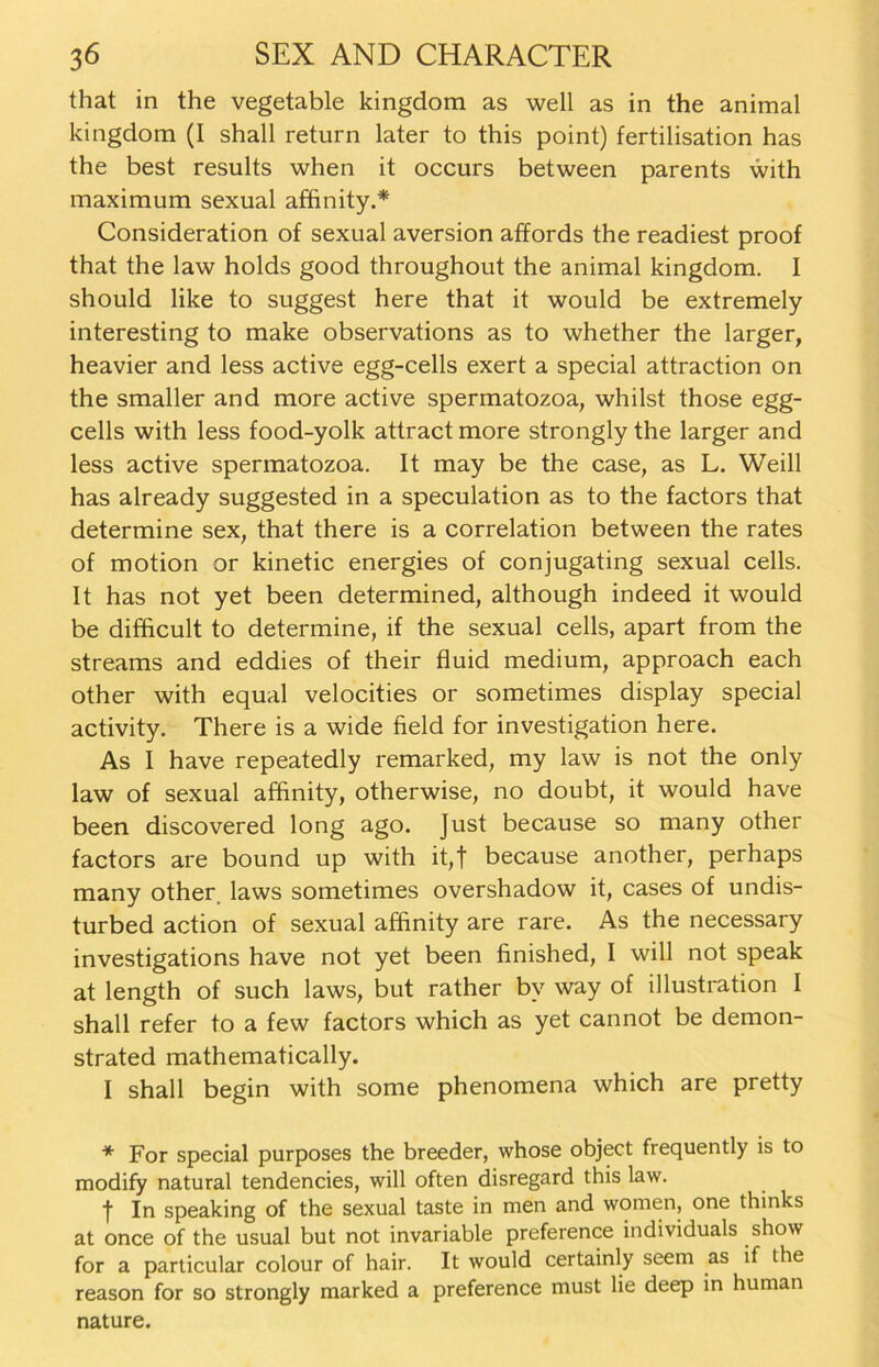 that in the vegetable kingdom as well as in the animal kingdom (I shall return later to this point) fertilisation has the best results when it occurs between parents with maximum sexual affinity.* Consideration of sexual aversion affords the readiest proof that the law holds good throughout the animal kingdom. I should like to suggest here that it would be extremely interesting to make observations as to whether the larger, heavier and less active egg-cells exert a special attraction on the smaller and more active spermatozoa, whilst those egg- cells with less food-yolk attract more strongly the larger and less active spermatozoa. It may be the case, as L. Weill has already suggested in a speculation as to the factors that determine sex, that there is a correlation between the rates of motion or kinetic energies of conjugating sexual cells. It has not yet been determined, although indeed it would be difficult to determine, if the sexual cells, apart from the streams and eddies of their fluid medium, approach each other with equal velocities or sometimes display special activity. There is a wide field for investigation here. As I have repeatedly remarked, my law is not the only law of sexual affinity, otherwise, no doubt, it would have been discovered long ago. Just because so many other factors are bound up with it,t because another, perhaps many other laws sometimes overshadow it, cases of undis- turbed action of sexual affinity are rare. As the necessary investigations have not yet been finished, I will not speak at length of such laws, but rather bv way of illustration I shall refer to a few factors which as yet cannot be demon- strated mathematically. I shall begin with some phenomena which are pretty * For special purposes the breeder, whose object frequently is to modify natural tendencies, will often disregard this law. f In speaking of the sexual taste in men and women, one thinks at once of the usual but not invariable preference individuals show for a particular colour of hair. It would certainly seem as if the reason for so strongly marked a preference must lie deep in human nature.