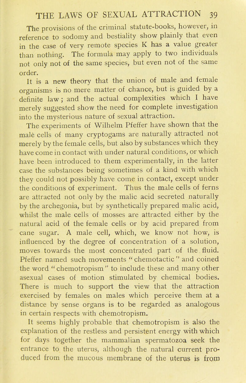 The provisions of the criminal statute-books, however, in reference to sodomy and bestiality show plainly that even in the case of very remote species K has a value greater than nothing. The formula may apply to two individuals not only not of the same species, but even not of the same Order. It is a new theory that the union of male and female organisms is no mere matter of chance, but is guided by a definite law; and the actual complexities which I have merely suggested show the need for complete investigation into the mysterious nature of sexual attraction. The experiments of Wilhelm Pfeffer have shown that the male cells of many cryptogams are naturally attracted not merely by the female cells, but also by substances which they have come in contact with under natural conditions, or which have been introduced to them experimentally, in the latter case the substances being sometimes of a kind with which they could not possibly have come in contact, except under the conditions of experiment. Thus the male cells of ferns are attracted not only by the malic acid secreted naturally by the archegonia, but by synthetically prepared malic acid, whilst the male cells of mosses are attracted either by the natural acid of the female cells or by acid prepared from cane sugar. A male cell, which, we know not how, is influenced by the degree of concentration of a solution, moves towards the most concentrated part of the fluid. Pfeffer named such movements “ chemotactic ” and coined the word “ chemotropism  to include these and many other asexual cases of motion stimulated by Chemical bodies. There is much to Support the view that the attraction exercised by females on males which perceive them at a distance by sense organs is to be regarded as analogous in certain respects with chemotropism. It seems highly probable that chemotropism is also the explanation of the restless and persistent energy with which for days together the mammalian spermatozoa seek the entrance to the uterus, although the natural current pro- duced from the mucous membrane of the uterus is front