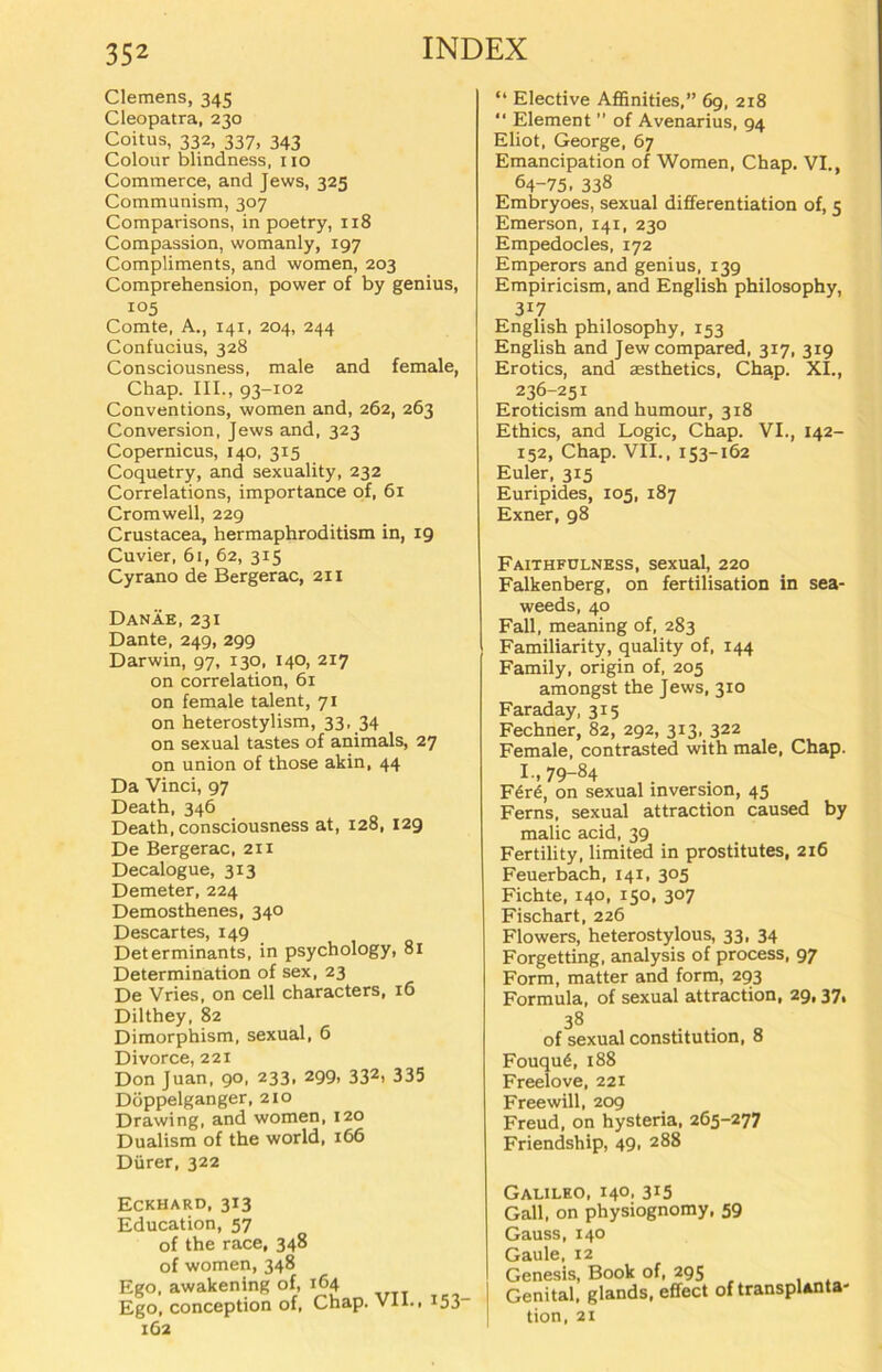 Clemens, 345 Cleopatra, 230 Coitus, 332, 337, 343 Colour blindness, 110 Commerce, and Jews, 325 Communism, 307 Comparisons, in poetry, 118 Compassion, womanly, 197 Compliments, and women, 203 Comprehension, power of by genius, 105 Comte, A., 141, 204, 244 Confucius, 328 Consciousness, male and female, Chap. III., 93-102 Conventions, women and, 262, 263 Conversion, Jews and, 323 Copernicus, 140, 315 Coquetry, and sexuality, 232 Correlations, importance of, 61 Cromwell, 229 Crustacea, hermaphroditism in, 19 Cuvier, 61, 62, 315 Cyrano de Bergerac, 211 Danäe, 231 Dante, 249, 299 Darwin, 97, 130, 140, 217 on correlation, 61 on female talent, 71 on heterostylism, 33, 34 on sexual tastes of animals, 27 on union of those akin, 44 Da Vinci, 97 Death, 346 Death, consciousness at, 128, 129 De Bergerac, 211 Decalogue, 313 Demeter, 224 Demosthenes, 340 Descar tes, 149 Determinants, in psychology, 81 Determination of sex, 23 De Vries, on cell characters, 16 Dilthey, 82 Dimorphism, sexual, 6 Divorce, 221 Don Juan, 90, 233, 299, 332> 335 Doppelgänger, 210 Drawing, and women, 120 Dualism of the world, 166 Dürer, 322 Eckhard, 313 Education, 57 of the race, 348 of women, 348 Ego, awakening of, 164 Ego, conception of, Chap. VII., i53- 162 “ Elective Affinities,” 69, 218 “ Element ” of Avenarius, 94 Eliot, George, 67 Emancipation of Women, Chap. VI., 64-75. 338 Embryoes, sexual differentiation of, 5 Emerson, 141, 230 Empedocles, 172 Emperors and genius, 139 Empiricism, and English philosophy, 3i7 English philosophy, 153 English and Jewcompared, 317, 319 Erotics, and aesthetics, Chap. XI., 236-251 Eroticism and humour, 318 Ethics, and Logic, Chap. VI., 142- 152, Chap. VII., 153-162 Euler, 315 Euripides, 105, 187 Exner, 98 Faithfulness, sexual, 220 Falkenberg, on fertilisation in sea- weeds, 40 Fall, meaning of, 283 Familiarity, quality of, 144 Family, origin of, 205 amongst the Jews, 310 Faraday, 315 Fechner, 82, 292, 313, 322 Female, contrasted with male, Chap. I., 79-84 F<5r<§, on sexual Inversion, 45 Ferns, sexual attraction caused by malic acid, 39 Fertility, limited in prostitutes, 216 Feuerbach, 141, 305 Fichte, 140, 150, 307 Fischart, 226 Flowers, heterostylous, 33, 34 Forgetting, analysis of process, 97 Form, matter and form, 293 Formula, of sexual attraction, 29,37, 38 of sexual Constitution, 8 Fouqu6, 188 Freelove, 221 Free will, 209 Freud, on hysteria, 265-277 Friendship, 49« 288 Galileo, 140, 315 Gail, on physiognomy, 59 Gauss, 140 Gaule, 12 Genesis, Book of, 295 Genital, glands, effect of transpunta- tion, 21