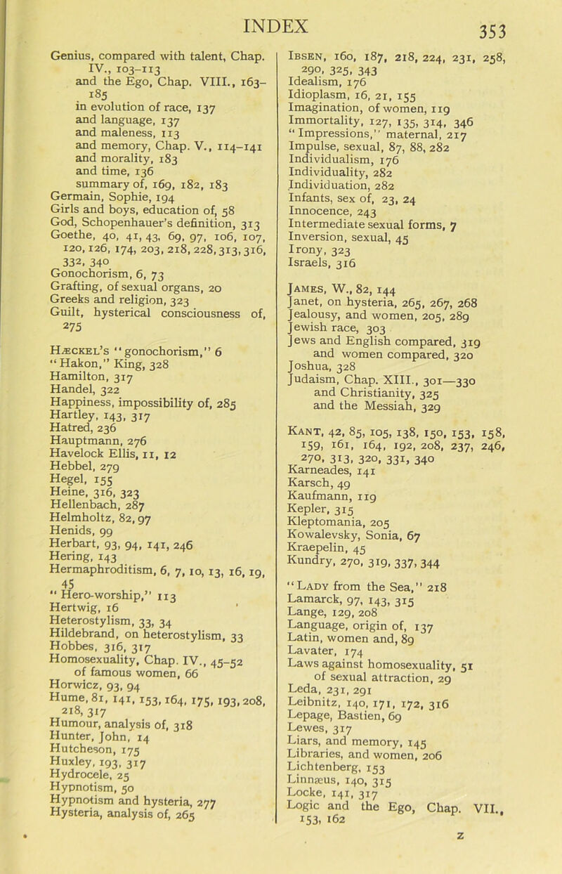 Genius, compared with talent, Chap. IV., 103-113 and the Ego, Chap. VIII., 163- i85 in evolution of race, 137 and language, 137 and maleness, 113 and memory, Chap. V., 114-141 and morality, 183 and time, 136 summary of, 169, 182, 183 Germain, Sophie, 194 Girls and boys, education of, 58 God, Schopenhauer’s definition, 313 Goethe, 40, 41, 43, 69, 97, 106, 107, 120,126, 174, 203, 218, 228,313,3x6, 332, 340 Gonochorism, 6, 73 Grafting, of sexual organs, 20 Greeks and religion, 323 Guilt, hysterical consciousness of, 275 Hasckel’s “gonochorism,” 6 “ Hakon,” King, 328 Hamilton, 317 Handel, 322 Happiness, impossibility of, 285 Hartley, 143, 317 Hatred, 236 Hauptmann, 276 Havelock Ellis, 11, 12 Hebbel, 279 Hegel, 155 Heine, 316, 323 Hellenbach, 287 Helmholtz, 82,97 Henids, 99 Herbart, 93, 94, 141, 246 Hering, 143 Hermaphroditism, 6, 7,10, 13, 16,19, 45 “ Hero-worship,” 113 Hertwig, 16 Heterostylism, 33, 34 Hildebrand, on heterostylism, 33 Hobbes, 316, 3x7 Homosexuality, Chap. IV., 45-52 of famous women, 66 Horwicz, 93, 94 Hume, 81, 141, 153,164, 175, 193,208, 218, 3x7 Humour, analysis of, 318 Hunter, John, 14 Hutcheson, 175 Huxley, 193, 317 Hydrocele, 25 Hypnotism, 50 Hypnotism and hysteria, 277 Hysteria, analysis of, 265 Ibsen, 160, 187, 218, 224, 231, 258, 299. 325. 343 Idealism, 176 Idioplasm, 16, 21, 155 Imagination, of women, 119 Immortality, 127, 135, 314, 346 “ Impressions,” maternal, 217 Impulse, sexual, 87, 88, 282 Individualism, 176 Individuality, 282 Individuation, 282 Infants, sex of, 23, 24 Innocence, 243 Intermediate sexual forms, 7 Inversion, sexual, 45 Irony, 323 Israels, 316 James, W„ 82, 144 Janet, on hysteria, 265, 267, 268 Jealousy, and women, 205, 289 Jewish race, 303 Jews and English compared, 319 and women compared, 320 Joshua, 328 Judaism, Chap. XIII., 301—330 and Christianity, 325 and the Messiah, 329 Kant, 42, 85, 105, 138, 150, 153, 158, I59> 161. 164. 192, 208, 237, 246, 27°. 3i3. 320, 331, 340 Karneades, 141 Karsch, 49 Kaufmann, 119 Kepler, 315 Kleptomania, 205 Kowalevsky, Sonia, 67 Kraepelin, 45 Kundry, 270, 319, 337, 344 “Lady from the Sea,” 218 Lamarck, 97, 143, 315 Lange, 129, 208 Language, origin of, 137 Latin, women and, 89 Lavater, 174 Laws against homosexuality, 51 of sexual attraction, 29 Leda, 231, 291 Leibnitz, 140, 171, 172, 316 Lepage, Bastien, 69 Lewes, 317 Liars, and memory, 145 Libraries, and women, 206 Lichtenberg, 153 Linnxeus, 140, 315 Locke, 141, 317 Logic and the Ego, Chap. VII., I 153. 162 z