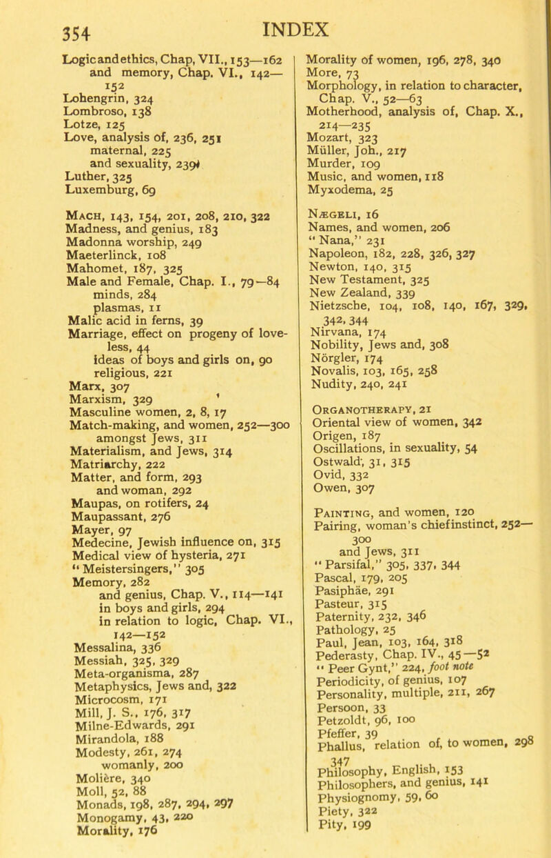 Logic and ethics, Chap, VII., 153—162 and memory, Chap. VI., 142— 152 Lohengrin, 324 Lombroso, 138 Lotze, 125 Love, analysis of, 236, 251 maternal, 225 and sexuality, 239^ Luther, 325 Luxemburg, 69 Mach, 143, 154, 201, 208, 210, 322 Madness, and genius, 183 Madonna worship, 249 Maeterlinck, 108 Mahomet, 187, 325 Male and Female, Chap. I., 79—84 minds, 284 plasmas, 11 Malic acid in ferns, 39 Marriage, effect on progeny of love- less, 44 ideas of boys and girls on, 90 religious, 221 Marx, 307 Marxism, 329 * Masculine women, 2, 8, 17 Match-making, and women, 252—300 amongst Jews, 311 Materialism, and Jews, 3x4 Matriarchy, 222 Matter, and form, 293 andwoman, 292 Maupas, on rotifers, 24 Maupassant, 276 Mayer, 97 Medecine, Jewish influence on, 315 Medical view of hysteria, 271 “Meistersingers,” 305 Memory, 282 and genius, Chap. V., 114—141 in boys and girls, 294 in relation to logic, Chap. VI., 142—152 Messalina, 336 Messiah, 325, 329 Meta-organisma, 287 Metaphysics, Jews and, 322 Microcosm, 171 Mill, J. S., 176, 317 Milne-Edwards, 291 Mirandola, 188 Modesty, 261, 274 womanly, 200 Moltere, 340 Moll, 52, 88 Monads, 198, 287. 294, 297 Monogamy, 43, 220 Morality, 176 Morality of women, 196, 278, 340 More, 73 Morphology, in relation to character, Chap. V., 52—63 Motherhood, analysis of, Chap. X., 2J4—235 Mozart, 323 Müller, Joh„ 217 Murder, 109 Music, and women, 118 Myxodema, 25 N^egeli, 16 Names, and women, 206 “ Nana,” 231 Napoleon, 182, 228, 326, 327 Newton, 140, 315 New Testament, 325 New Zealand, 339 Nietzsche, 104, 108, 140, 1671 329* 342, 344 Nirvana, 174 Nobility, Jews and, 308 Nörgler, 174 Novalis, 103, 165, 258 Nudity, 240, 241 Organotherapy, 21 Oriental view of women, 342 Origen, 187 Oscillations, in sexuality, 54 Ostwald-, 31, 315 Ovid, 332 Owen, 307 Painting, and women, 120 Pairing, woman’s chiefinstinct, 252— 300 and Jews, 311 “ Parsifal,” 305, 337, 344 Pascal, 179, 205 Pasiphäe, 291 Pasteur, 315 Paternity, 232, 346 Pathology, 25 Paul, Jean, 103, 164. 3l8 Pederasty, Chap. IV., 45 —52 “ Peer Gynt,” 224, foot note Periodicity, of genius, 107 Personality, multiple, 211, 267 Persoon, 33 Petzoldt, 96, 100 Pfeffer, 39 Phallus, relation of, to women, 290 347 Philosophy, English, 153 Philosophers, and genius, 141 Physiognomy, 59. 60 Piety, 322 Pity. 199