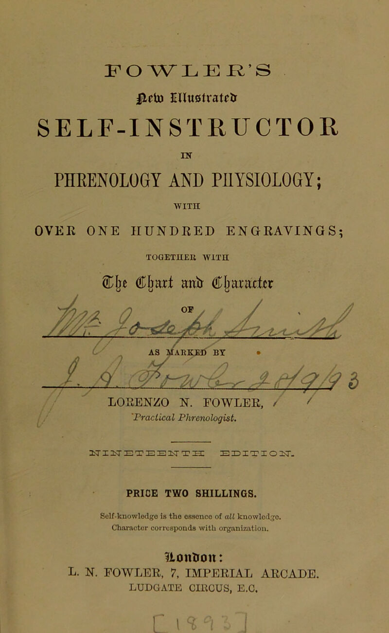 FOWLER'S |lrto Elluotratctr SELF-INSTRUCTOR IN PHRENOLOGY AND PHYSIOLOGY; AVITH OVER ONE HUNDRED ENGRAVINGS; TOQETlIElt WITH Clje Chart anir Character NINETEENTH EEITIO!KT- PRICE TWO SHILLINGS. Self-knowledge is the ossonco of all knowledge. Character corresponds with organization. Uontoon: L. N. FOWLER, 7, IMPERIAL ARCADE. LUDGATE CIllCUS, E.O.