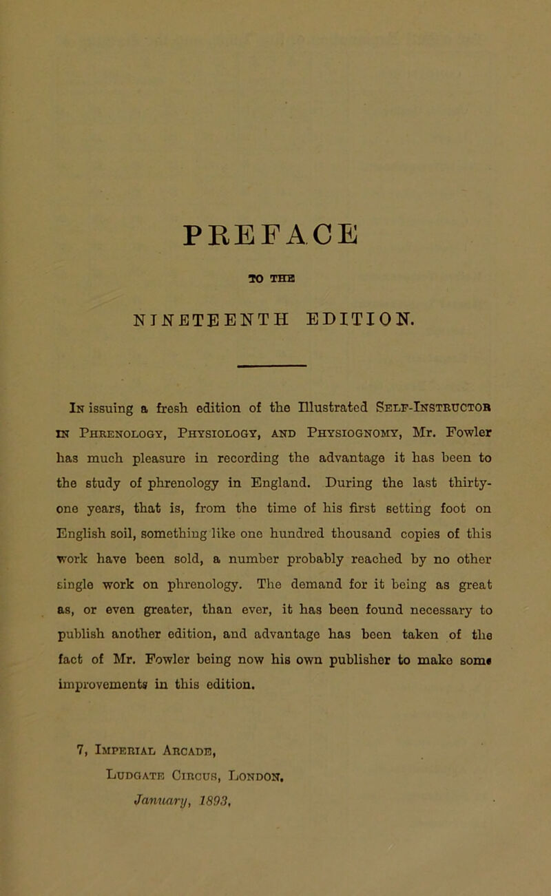 TO THE NINETEENTH EDITION. In issuing a fresh edition of the Illustrated Self-Instructor in Phrenology, Physiology, and Physiognomy, Mr. Fowler has much pleasure in recording the advantage it has been to the study of phrenology in England. During the last thirty- one years, that is, from the time of his first setting foot on English soil, something like one hundred thousand copies of this work have been sold, a number probably reached by no other single work on phrenology. The demand for it being as great as, or even greater, than ever, it has been found necessary to publish another edition, and advantage has been taken of the fact of Mr. Fowler being now his own publisher to make som« improvements in this edition. 7, Imperial Arcade, Ludgate Circus, London. January, 1893,