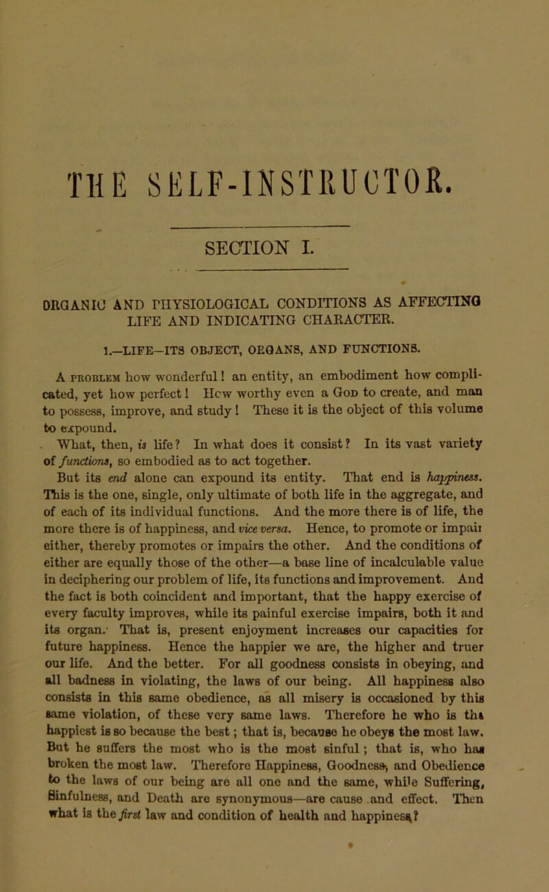 THE SELF-INSTRUCTOR. SECTION I. ORGANIC AND PHYSIOLOGICAL CONDITIONS AS AFFECTING LIFE AND INDICATING CHARACTER. 1—LIFE—ITS OBJECT, OEQAN8, AND FUNCTIONS. A problem how wonderful! an entity, an embodiment how compli- cated, yet how perfect! Hew worthy even a God to create, and man to possess, improve, and study! These it is the object of this volume to expound. What, then, is life ? In what does it consist ? In its vast variety of functions, so embodied as to act together. But its end alone can expound its entity. That end is happiness. This is the one, single, only ultimate of both life in the aggregate, and of each of its individual functions. And the more there is of life, the more there is of happiness, and vice versa. Hence, to promote or impair either, thereby promotes or impairs the other. And the conditions of either are equally those of the other—a base line of incalculable value in deciphering our problem of life, its functions and improvement. And the fact is both coincident and important, that the happy exercise of every faculty improves, while its painful exercise impairs, both it and its organ.' That is, present enjoyment increases our capacities for future happiness. Hence the happier we are, the higher and truer our life. And the better. For all goodness consists in obeying, and all badness in violating, the laws of our being. All happiness also consists in this same obedience, as all misery is occasioned by this same violation, of these very same laws. Therefore he who is th» happiest iB so because the best; that is, because he obeys the most law. But he suffers the most who is the most sinful; that is, who ha* broken the most law. Therefore Happiness, Goodness, and Obedience to the laws of our being are all one and the same, while Suffering, Sinfulness, and Death are synonymous—are cause and effect. Then what is the first law and condition of health and liappinesg?