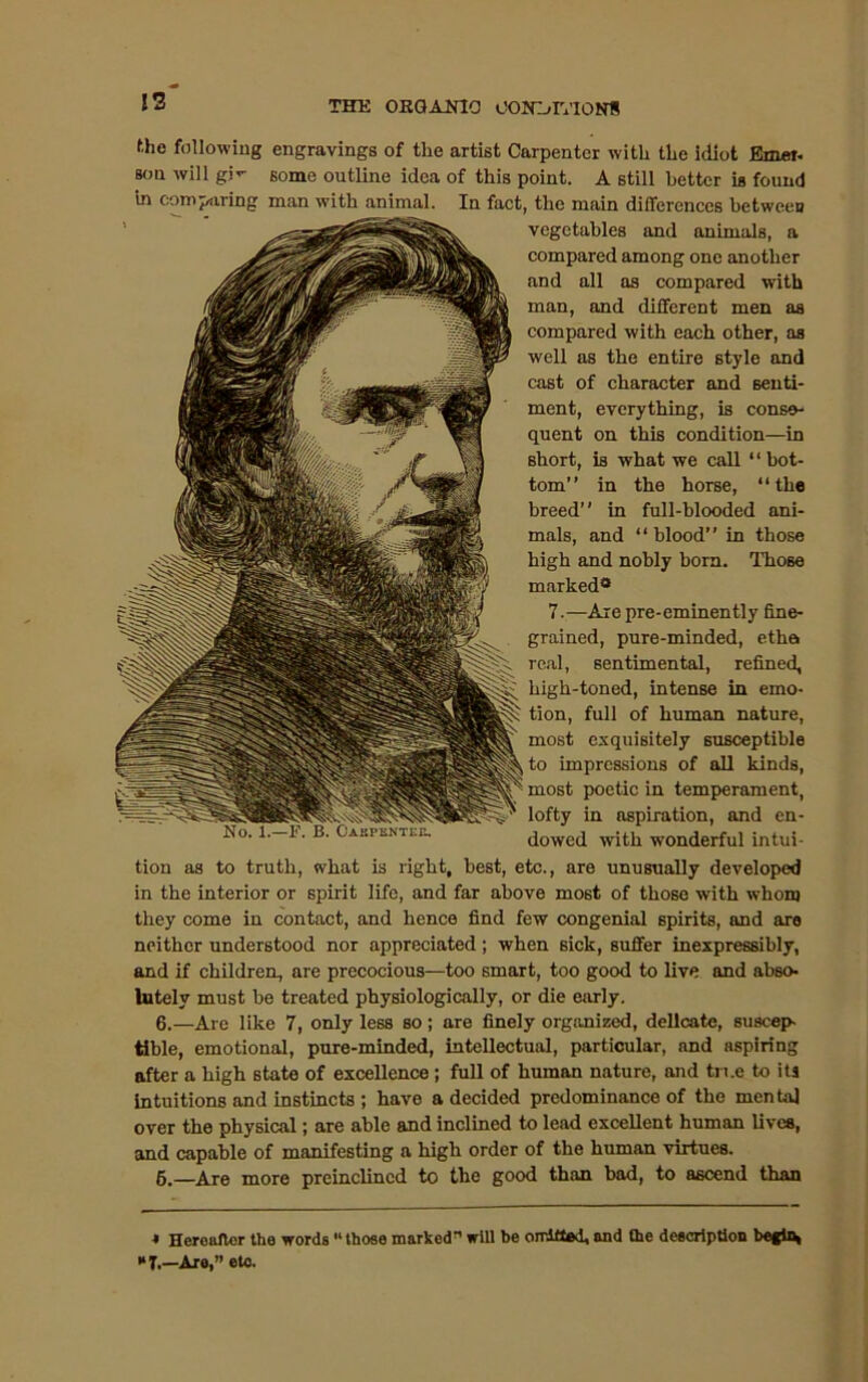 13 f.he following engravings of the artist Carpenter with the idiot Emer- son will gjV some outline idea of this point. A still better is found in comparing man with animal. In fact, the main differences between vegetables and animals, a compared among one another and all as compared with man, and different men as compared with each other, as well as the entire style and cast of character and senti- ment, everything, is conse- quent on this condition—in short, is what we call “ bot- tom” in the horse, “the breed” in full-blooded ani- mals, and “blood” in those high and nobly horn. 111086 marked® 7.—Are pre-eminently fine- grained, pure-minded, etha real, sentimental, refined, high-toned, intense in emo- tion, full of human nature, most exquisitely susceptible to impressions of all kinds, most poetic in temperament, lofty in aspiration, and en- dowed with wonderful intui- tion as to truth, what is right, best, etc., are unusually developed in the interior or spirit life, and far above most of those with whom they come in contact, and hence find few congenial spirits, and are neither understood nor appreciated; when sick, suffer inexpressibly, and if children, are precocious—too smart, too good to live and abso- lutely must he treated physiologically, or die early. 6.—Are like 7, only less so; are finely organized, delicate, suscep- tible, emotional, pure-minded, intellectual, particular, and aspiring after a high state of excellence; full of human nature, and true to its intuitions and instincts ; have a decided predominance of the menta] over the physical; are able and inclined to lead excellent human lives, and capable of manifesting a high order of the human virtues. 5.—Are more preinclincd to the good than bad, to ascend than * Heroafler the words “ those marked” will be omitted, and the description begin, T.—Are,” etc.