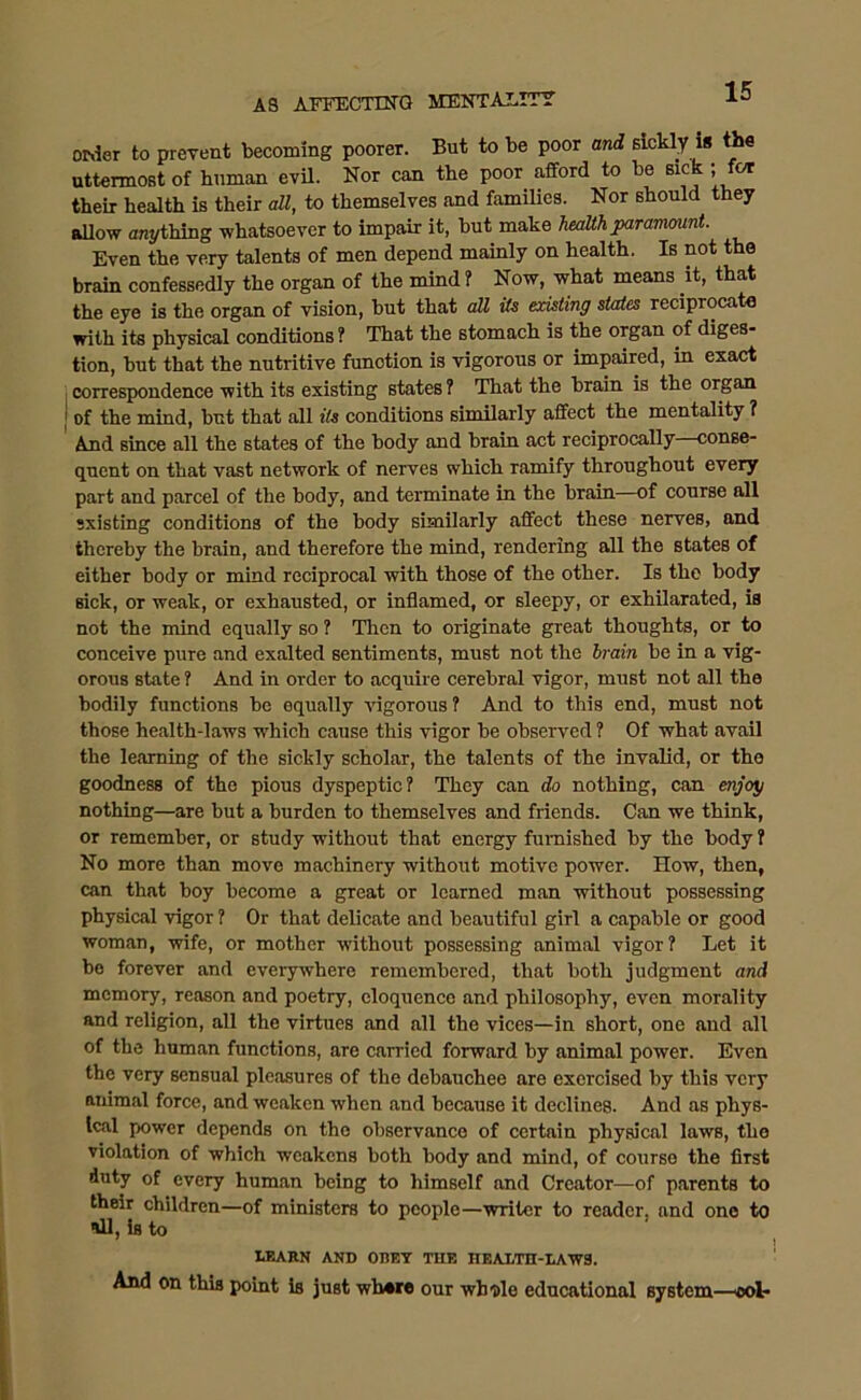 order to prevent becoming poorer. But to be poor and 6ickly is the uttermost of human evil. Nor can the poor afford to be sick; for their health is their all, to themselves and families. Nor should they allow anything whatsoever to impair it, but make health paramount. Even the very talents of men depend mainly on health. Is not the brain confessedly the organ of the mind ? Now, what means it, that the eye is the organ of vision, but that all Us existing states recipiocate with its physical conditions ? That the stomach is the organ of diges- tion, but that the nutritive function is vigorous or impaired, in exact correspondence with its existing states ? That the brain is the organ of the mind, but that all Us conditions similarly affect the mentality ? And since all the states of the body and brain act reciprocally—conse- quent on that vast network of nerves which ramify throughout every part and parcel of the body, and terminate in the brain—of course all sxisting conditions of the body similarly affect these nerves, and thereby the brain, and therefore the mind, rendering all the states of either body or mind reciprocal with those of the other. Is the body sick, or weak, or exhausted, or inflamed, or sleepy, or exhilarated, is not the mind equally so ? Then to originate great thoughts, or to conceive pure and exalted sentiments, must not the brain be in a vig- orous state ? And in order to acquire cerebral vigor, must not all the bodily functions be equally vigorous? And to this end, must not those health-laws which cause this vigor be observed ? Of what avail the learning of the sickly scholar, the talents of the invalid, or the goodness of the pious dyspeptic? They can do nothing, can enjoy nothing—are but a burden to themselves and friends. Can we think, or remember, or study without that energy furnished by the body ? No more than move machinery without motive power. How, then, can that boy become a great or learned man without possessing physical vigor ? Or that delicate and beautiful girl a capable or good woman, wife, or mother without possessing animal vigor? Let it be forever and everywhere remembered, that both judgment and memory, reason and poetry, eloquence .and philosophy, even morality and religion, all the virtues and all the vices—in short, one and all of the human functions, are carried forward by animal power. Even the very sensual pleasures of the debauchee are exercised by this very animal force, and weaken when and because it declines. And as phys- ical power depends on the observance of certain physical laws, the violation of which weakens both body and mind, of courso the first duty of every human being to himself and Creator—of parents to their children—of ministers to people—writer to reader, and one to ill, is to LEARN AND OBEY TUB HEALTH-LAWS. And on this point is just wb»re our whole educational system—ool-