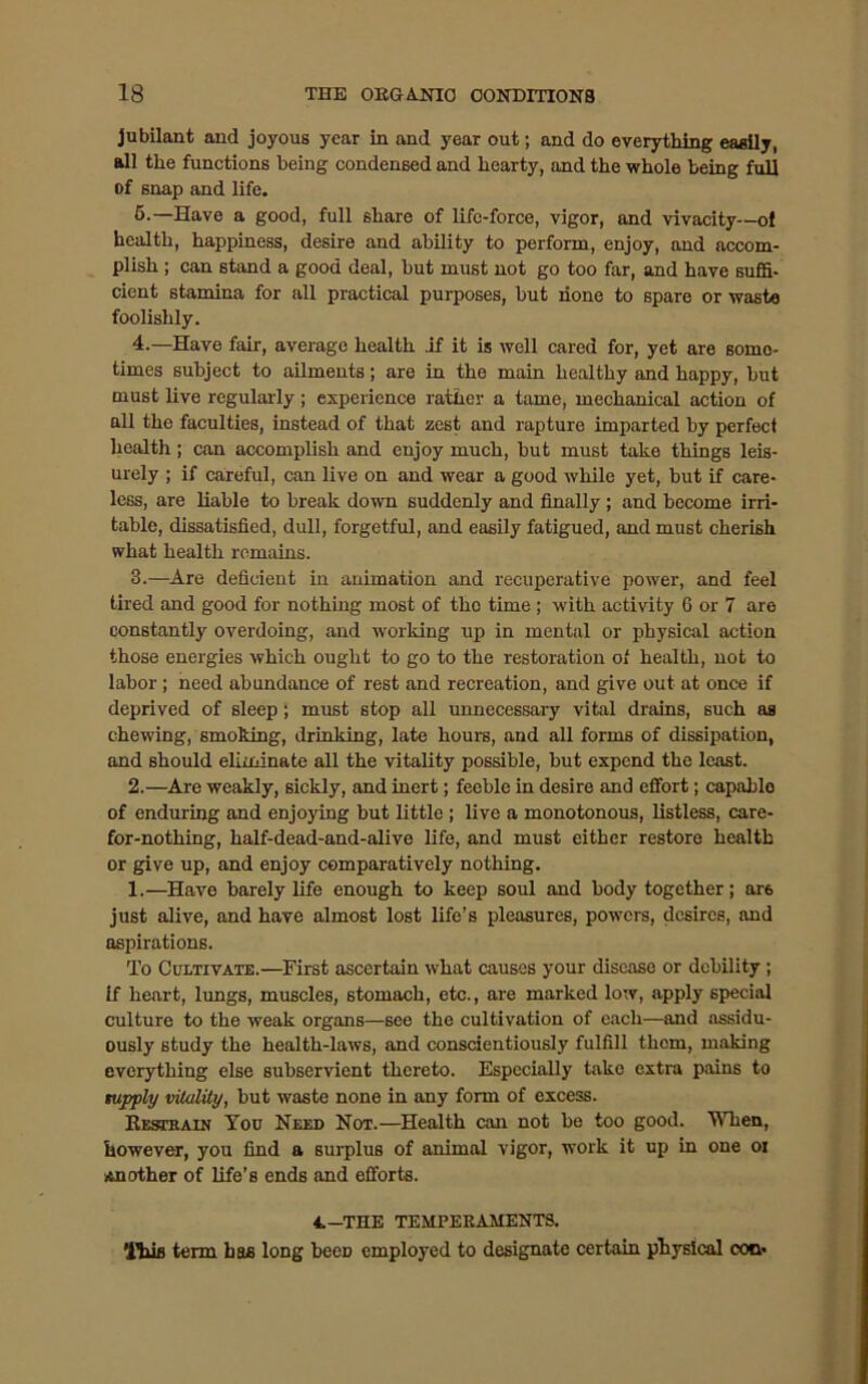 jubilant and joyous year in and year out; and do everything easily, all the functions being condensed and hearty, and the whole being full of snap and life. 5.—Have a good, full share of life-force, vigor, and vivacity—ol health, happiness, desire and ability to perform, enjoy, and accom- plish ; can stand a good deal, but must not go too far, and have suffi- cient stamina for all practical purposes, but hone to spare or waste foolishly. 4.—Have fair, average health .if it is well cared for, yet are some- times subject to ailments; are in the main healthy and happy, hut must live regularly ; experience rather a tame, mechanical action of all the faculties, instead of that zest and rapture imparted by perfect health; can accomplish and enjoy much, but must take things leis- urely ; if careful, can live on and wear a good while yet, but if care- less, are liable to break down suddenly and finally ; and become irri- table, dissatisfied, dull, forgetful, and easily fatigued, and must cherish what health remains. 3.—Are deficient in animation and recuperative power, and feel tired and good for nothing most of the time; with activity 6 or 7 are constantly overdoing, and working up in mental or physical action those energies which ought to go to the restoration of health, not to labor ; need abundance of rest and recreation, and give out at once if deprived of sleep ; must stop all unnecessary vital drains, such as chewing, smoking, drinking, late hours, and all forms of dissipation, and should eliminate all the vitality possible, but expend the least. 2.—Are weakly, sickly, and inert; feeble in desire and effort; capablo of enduring and enjoying but little ; live a monotonous, listless, care- for-nothing, half-dead-and-alive life, and must either restore health or give up, and enjoy comparatively nothing. 1.—Have barely life enough to keep soul and body together; ar6 just alive, and have almost lost life’s pleasures, powers, desires, and aspirations. To Cultivate.—First ascertain what causes your disease or debility; if heart, lungs, muscles, stomach, etc., are marked low, apply special culture to the weak organs—see the cultivation of each—and assidu- ously study the health-laws, and conscientiously fulfill them, making everything else subservient thereto. Especially take extra pains to tupply vitality, but waste none in any form of excess. Eestkain You Need Not.—Health can not be too good. When, however, you find a surplus of animal vigor, work it up in one oi Another of life’s ends and efforts. 4.-THE TEMPERAMENTS. This term has long beeD employed to designate certain physical con*