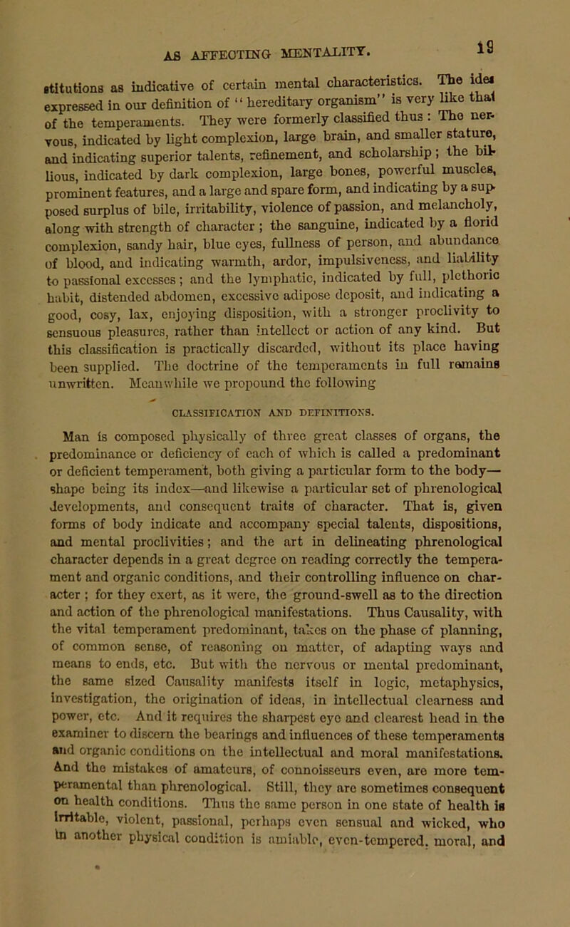 gtitutions as indicative of certain mental characteristics. The ide* expressed in out definition of “ hereditary organism” is very like that of the temperaments. They were formerly classified thus : The ner- vous, indicated by light complexion, large brain, and smaller stature, and indicating superior talents, refinement, and scholarship ; the bit lious, indicated by dark complexion, large hones, powerful muscles, prominent features, and a large and spare form, and indicating by a sup. posed surplus of bile, irritability, violence of passion, and melancholy, along with strength of character ; the sanguine, indicated by a florid complexion, sandy hair, blue eyes, fullness of person, and abundance of blood, and indicating warmth, ardor, impulsiveness, and liability to passional excesses; and the lymphatic, indicated by full, plethoric habit, distended abdomen, excessive adipose deposit, and indicating a good, cosy, lax, enjoying disposition, with a stronger proclivity to sensuous pleasures, rather than intellect or action of any kind. But this classification is practically discarded, without its place having been supplied. The doctrine of the temperaments in full remains unwritten. Meanwhile we propound the following CLASSIFICATION AND DEFINITIONS. Man is composed physically of three great classes of organs, the predominance or deficiency of each of which is called a predominant or deficient temperament, both giving a particular form to the body— shape being its index—and likewise a particular set of phrenological developments, and consequent traits of character. That is, given forms of body indicate and accompany special talents, dispositions, and mental proclivities; and the art in delineating phrenological character depends in a great degree on reading correctly the tempera- ment and organic conditions, and their controlling influence on char- acter ; for they exert, as it w’ere, the ground-swell as to the direction and action of the phrenological manifestations. Thus Causality, with the vital temperament predominant, takes on the phase of planning, of common sense, of reasoning on matter, of adapting ways and means to ends, etc. But with the nervous or mental predominant, the same sized Causality manifests itself in logic, metaphysics, investigation, the origination of ideas, in intellectual clearness and power, etc. And it requires the sharpest eye and clearest head in the examiner to discern the bearings and influences of these temperaments and organic conditions on the intellectual and moral manifestations. And the mistakes of amateurs, of connoisseurs even, are more tem- peramental than phrenological. Still, they are sometimes consequent on health conditions. Thus the same person in one state of health is Irritable, violent, passional, perhaps even sensual and wicked, who In another physical condition is amiable, even-tempered, moral, and